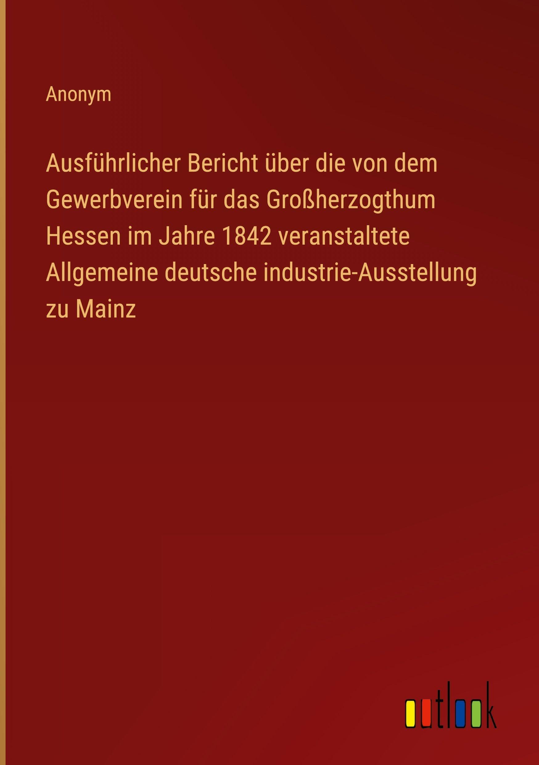 Ausführlicher Bericht über die von dem Gewerbverein für das Großherzogthum Hessen im Jahre 1842 veranstaltete Allgemeine deutsche industrie-Ausstellung zu Mainz Classics