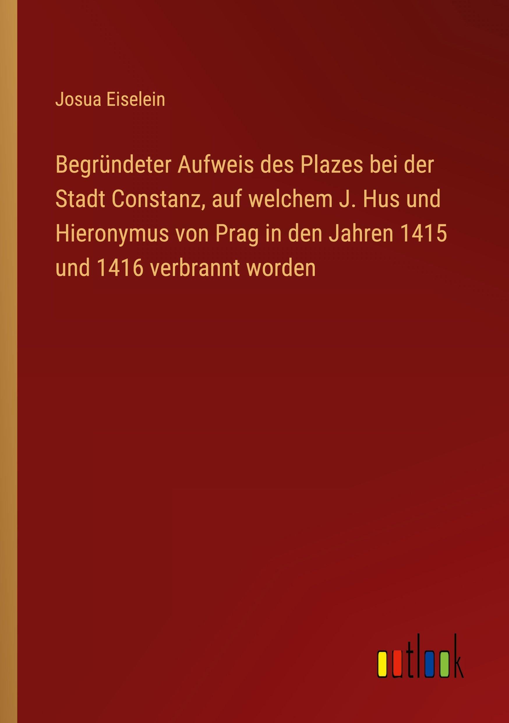 Begründeter Aufweis des Plazes bei der Stadt Constanz, auf welchem J. Hus und Hieronymus von Prag in den Jahren 1415 und 1416 verbrannt worden Classics