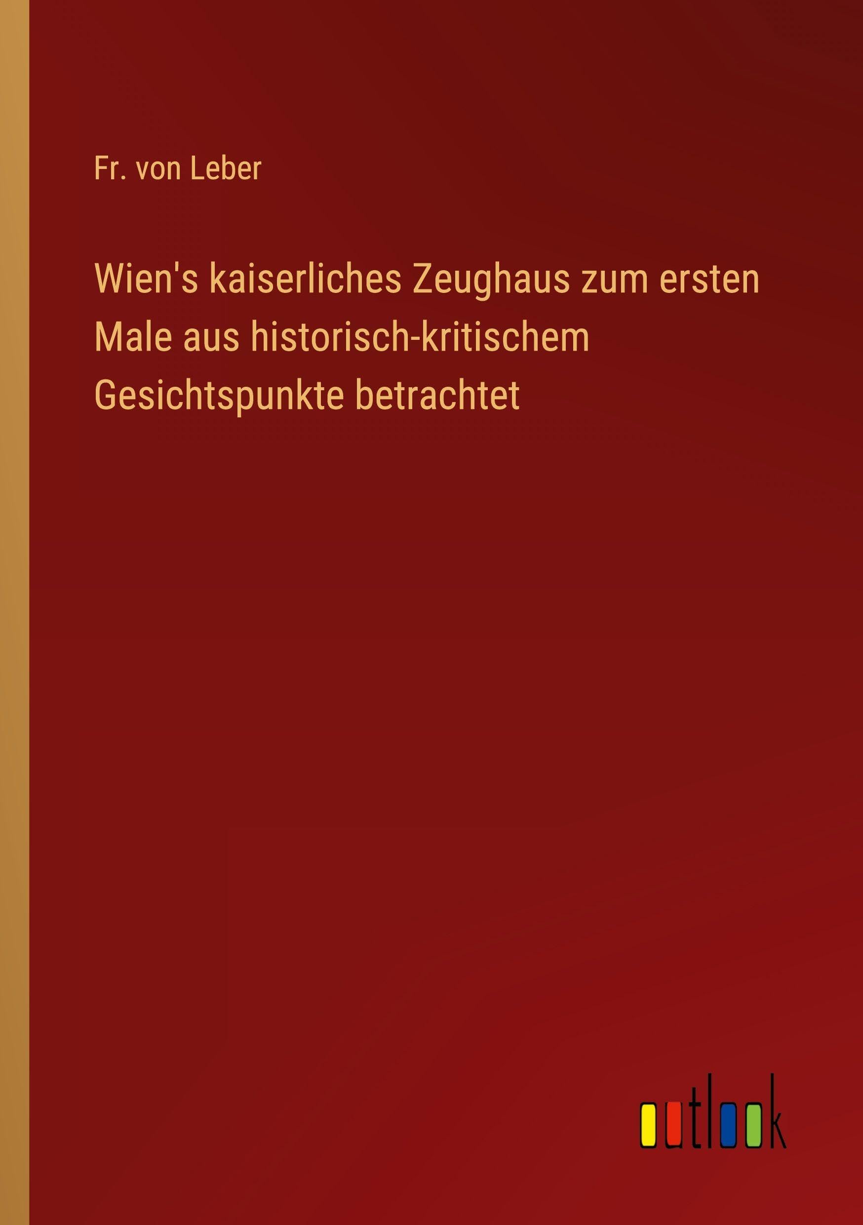 Wien's kaiserliches Zeughaus zum ersten Male aus historisch-kritischem Gesichtspunkte betrachtet Classics