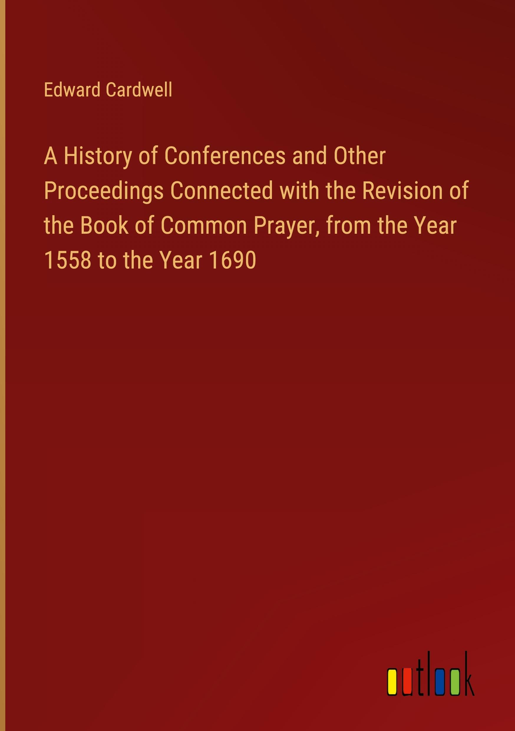 A History of Conferences and Other Proceedings Connected with the Revision of the Book of Common Prayer, from the Year 1558 to the Year 1690 Classics