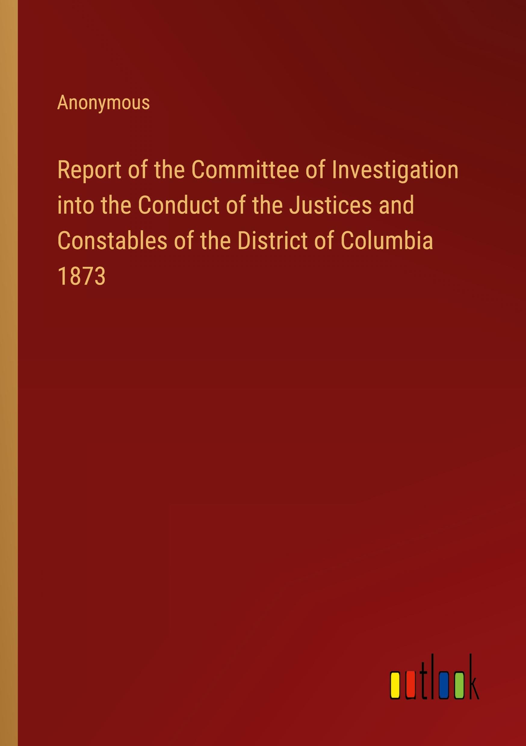 Report of the Committee of Investigation into the Conduct of the Justices and Constables of the District of Columbia 1873 Classics