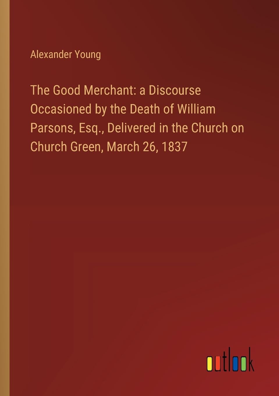 The Good Merchant: a Discourse Occasioned by the Death of William Parsons, Esq., Delivered in the Church on Church Green, March 26, 1837 Contemporary literature Books