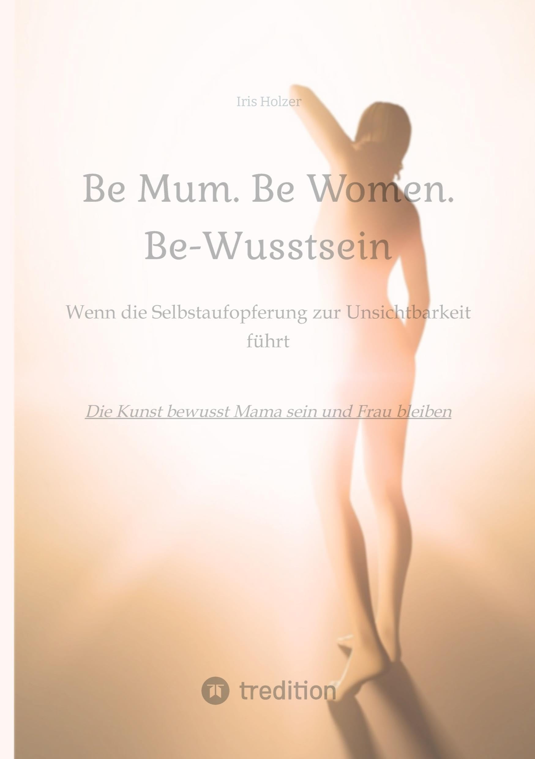 Be Mum. Be Woman. Be-Wusstsein: Wenn die Selbstaufgabe zur Unsichtbarkeit führt - Die Kunst bewusst Mama sein und Frau bleiben Social Sciences