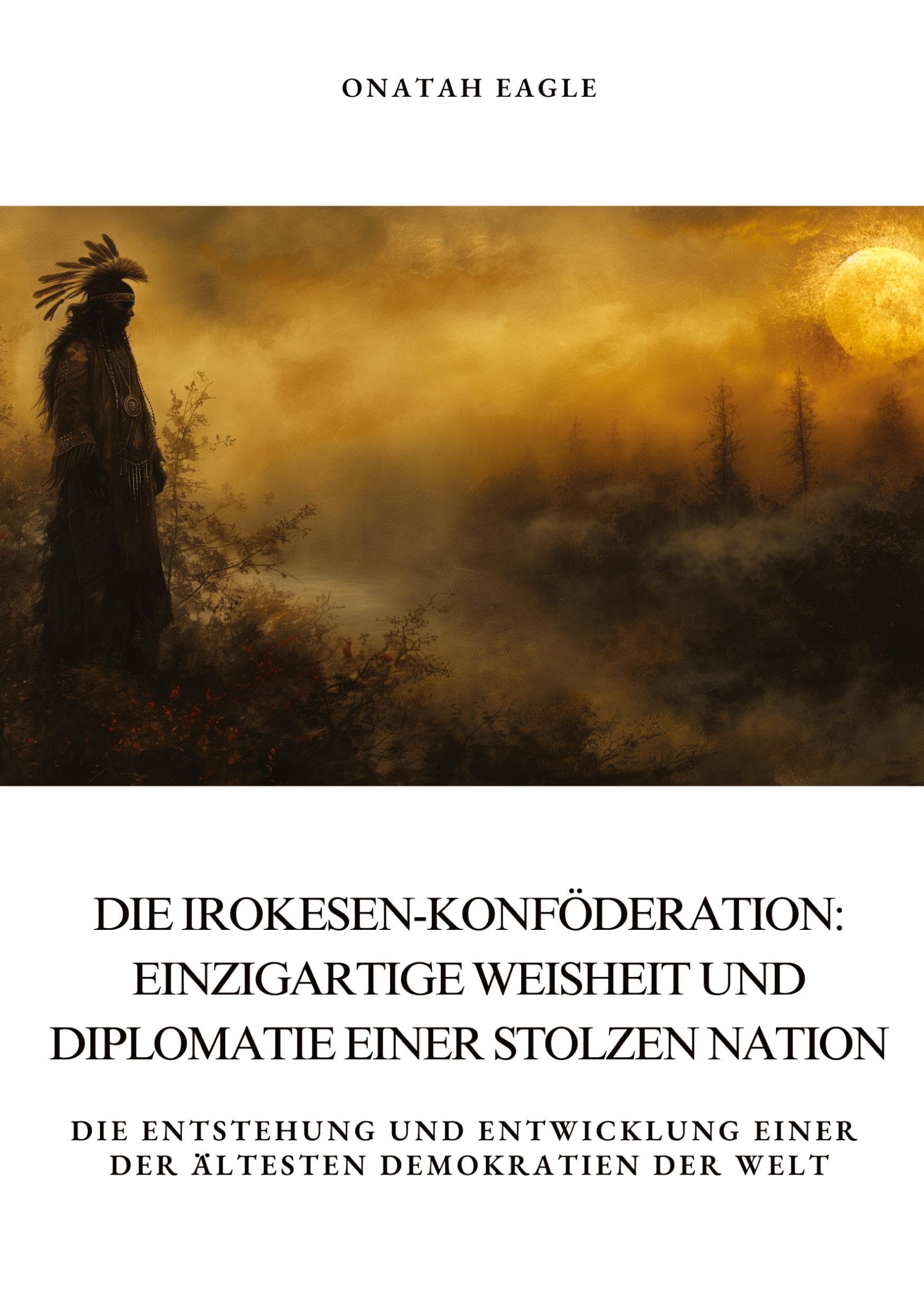 Die Irokesen-Konföderation: Einzigartige Weisheit und Diplomatie einer stolzen Nation: Die Entstehung und Entwicklung einer der ältesten Demokratien der Welt Politics & History