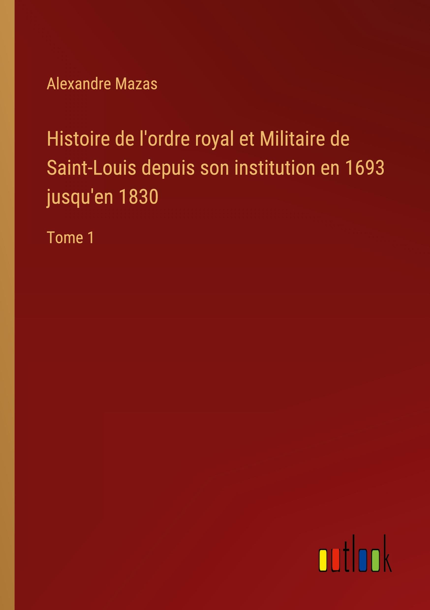 Histoire de l'ordre royal et Militaire de Saint-Louis depuis son institution en 1693 jusqu'en 1830: Tome 1 Classics