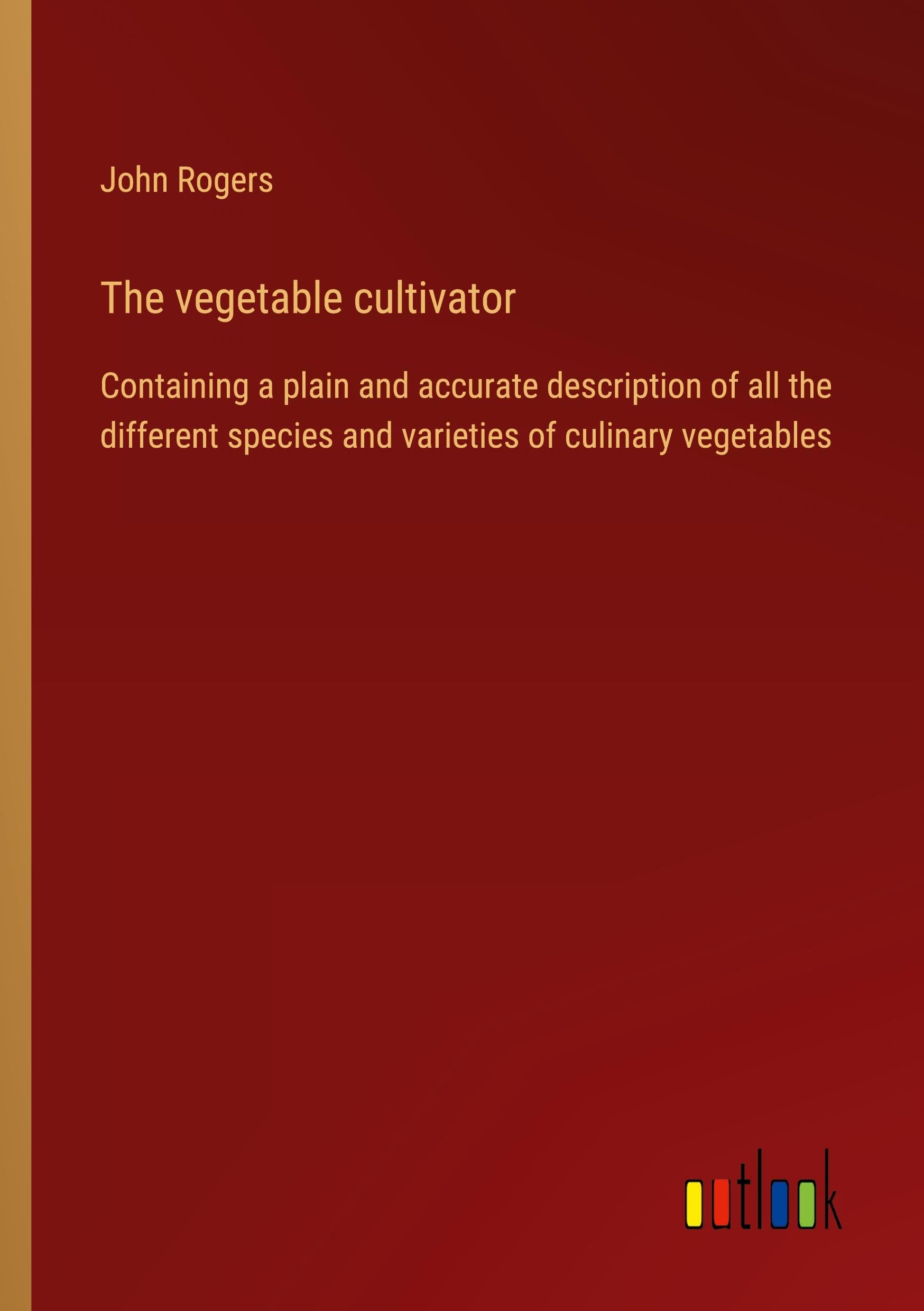 The vegetable cultivator: Containing a plain and accurate description of all the different species and varieties of culinary vegetables Classics