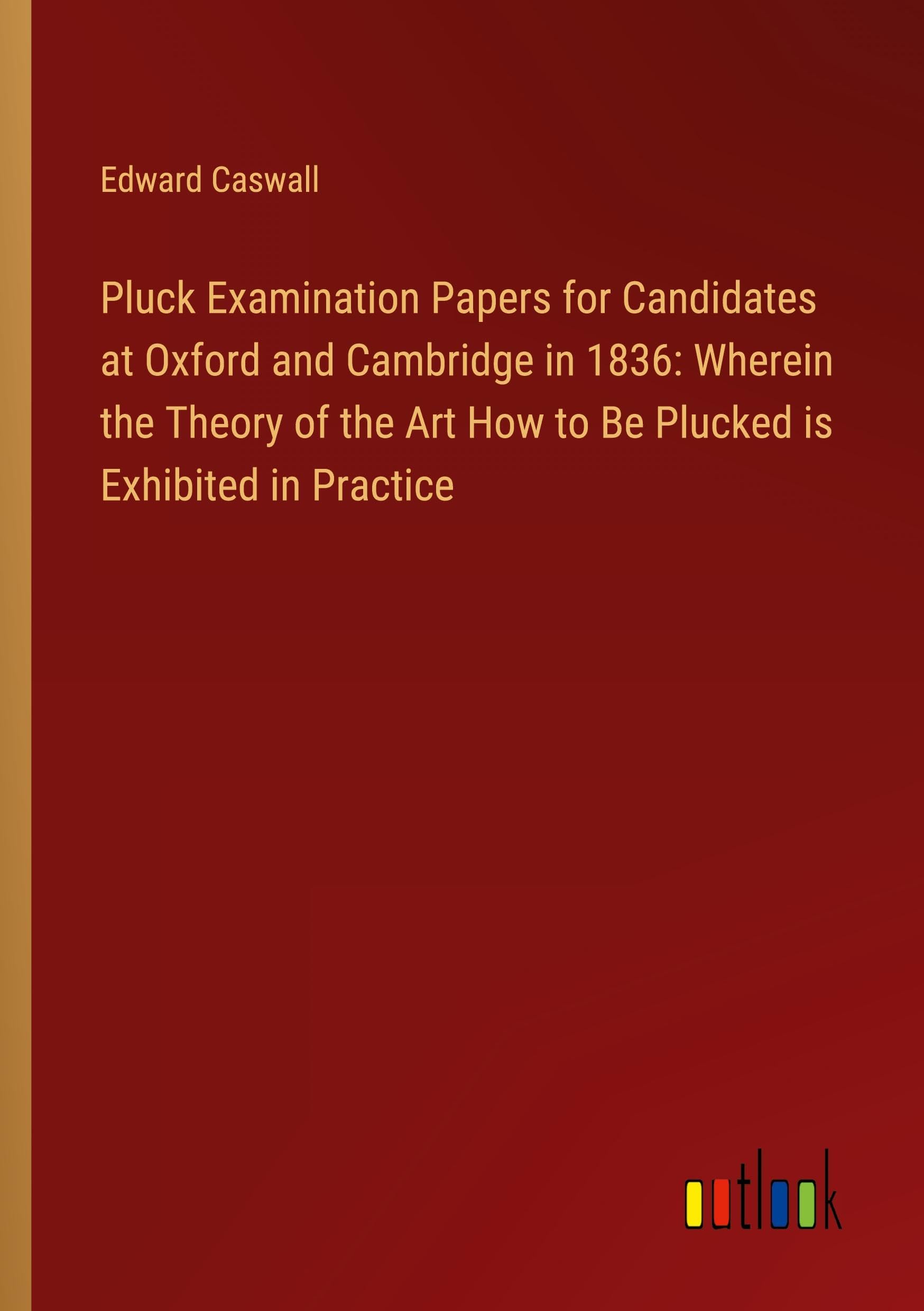 Pluck Examination Papers for Candidates at Oxford and Cambridge in 1836: Wherein the Theory of the Art How to Be Plucked is Exhibited in Practice Classics