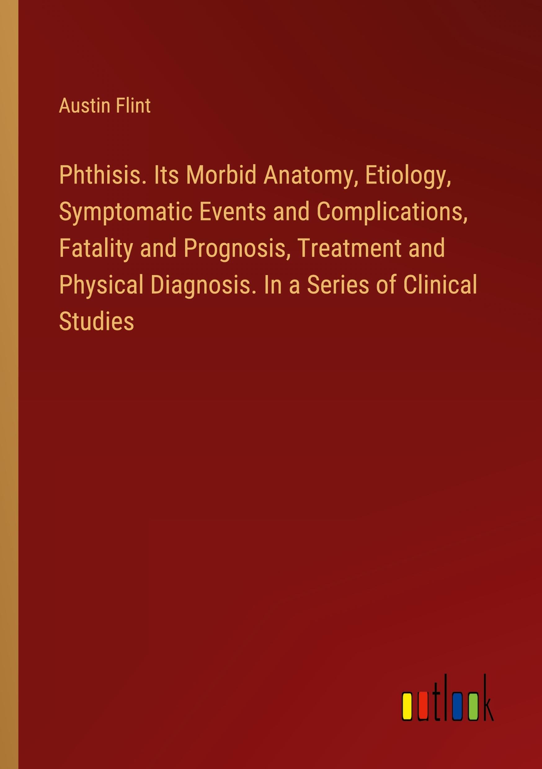 Phthisis. Its Morbid Anatomy, Etiology, Symptomatic Events and Complications, Fatality and Prognosis, Treatment and Physical Diagnosis. In a Series of Clinical Studies Books