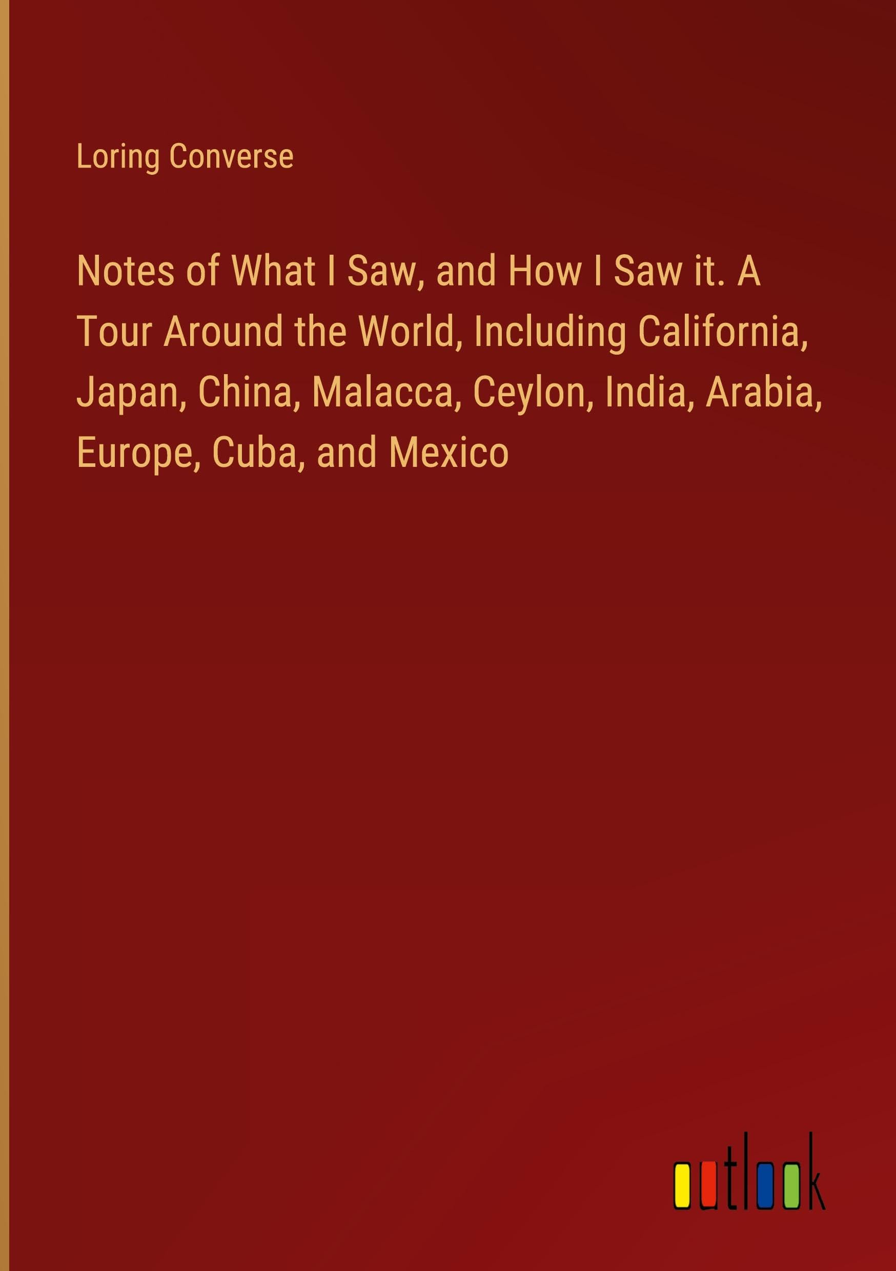 Notes of What I Saw, and How I Saw it. A Tour Around the World, Including California, Japan, China, Malacca, Ceylon, India, Arabia, Europe, Cuba, and Mexico Classics