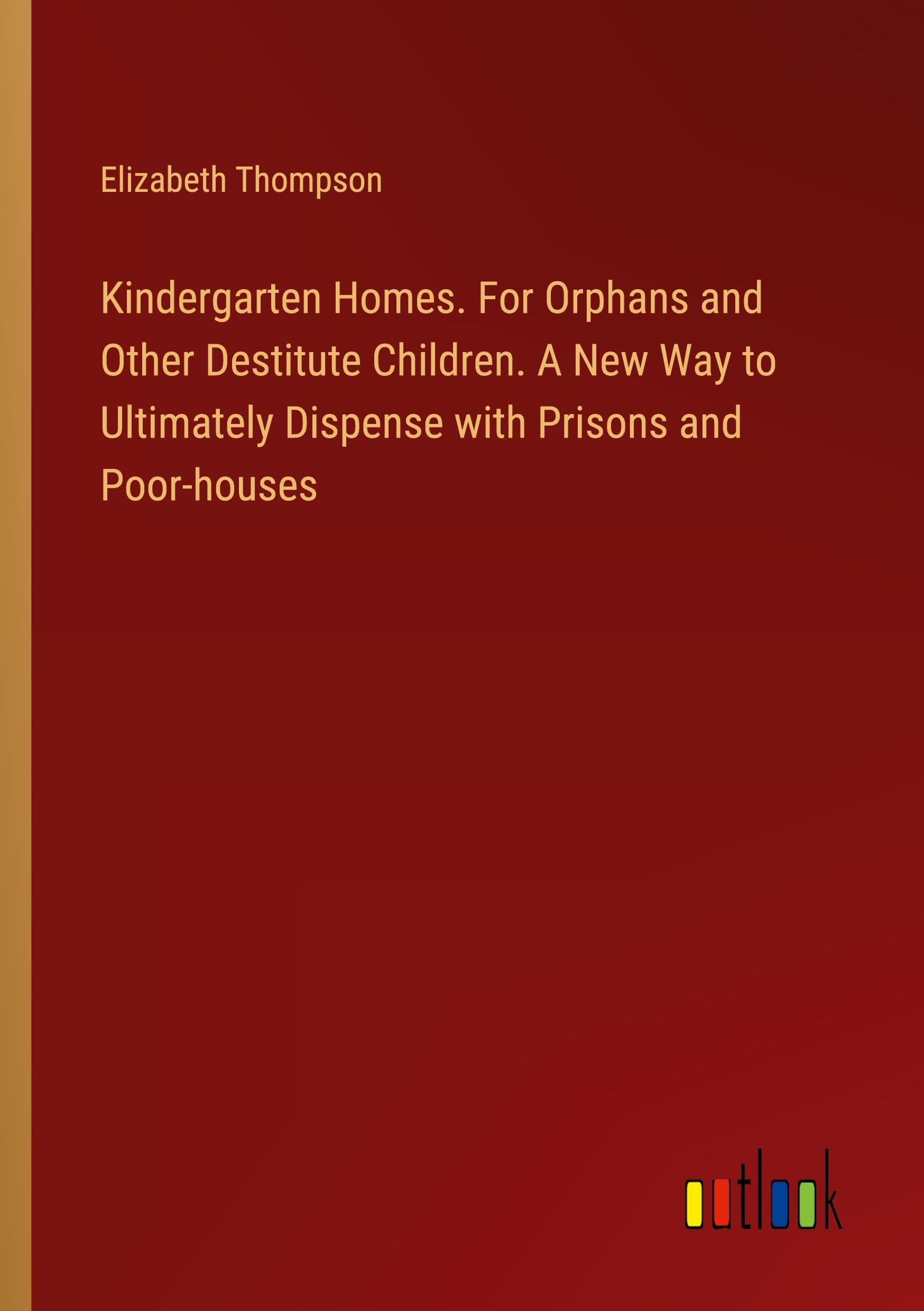 Kindergarten Homes. For Orphans and Other Destitute Children. A New Way to Ultimately Dispense with Prisons and Poor-houses Classics