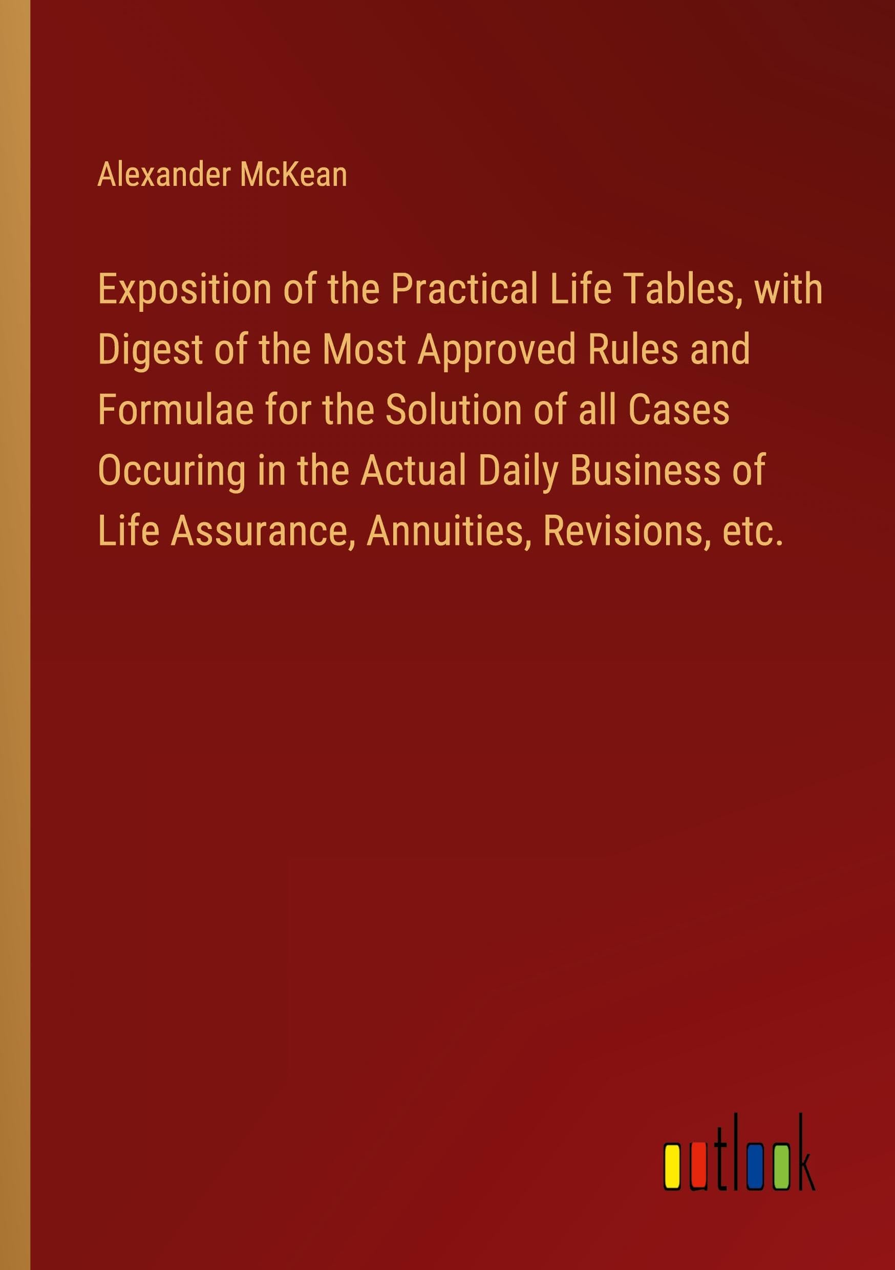 Exposition of the Practical Life Tables, with Digest of the Most Approved Rules and Formulae for the Solution of all Cases Occuring in the Actual ... of Life Assurance, Annuities, Revisions, etc. Books