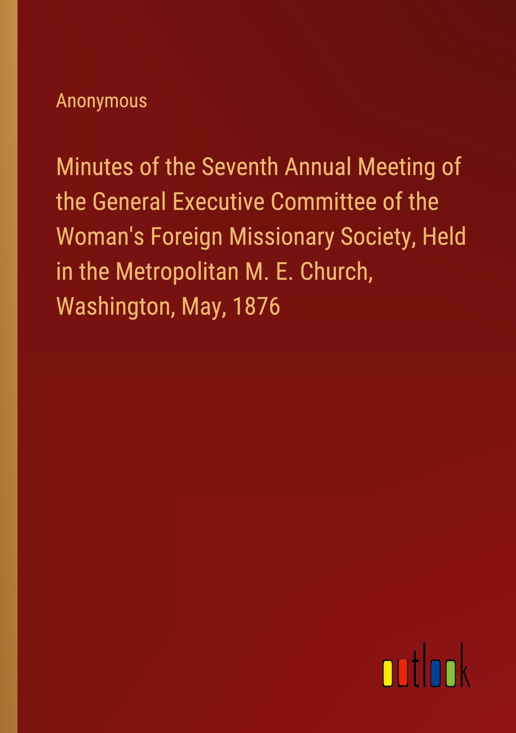 Minutes of the Seventh Annual Meeting of the General Executive Committee of the Woman's Foreign Missionary Society, Held in the Metropolitan M. E. Church, Washington, May, 1876 Books