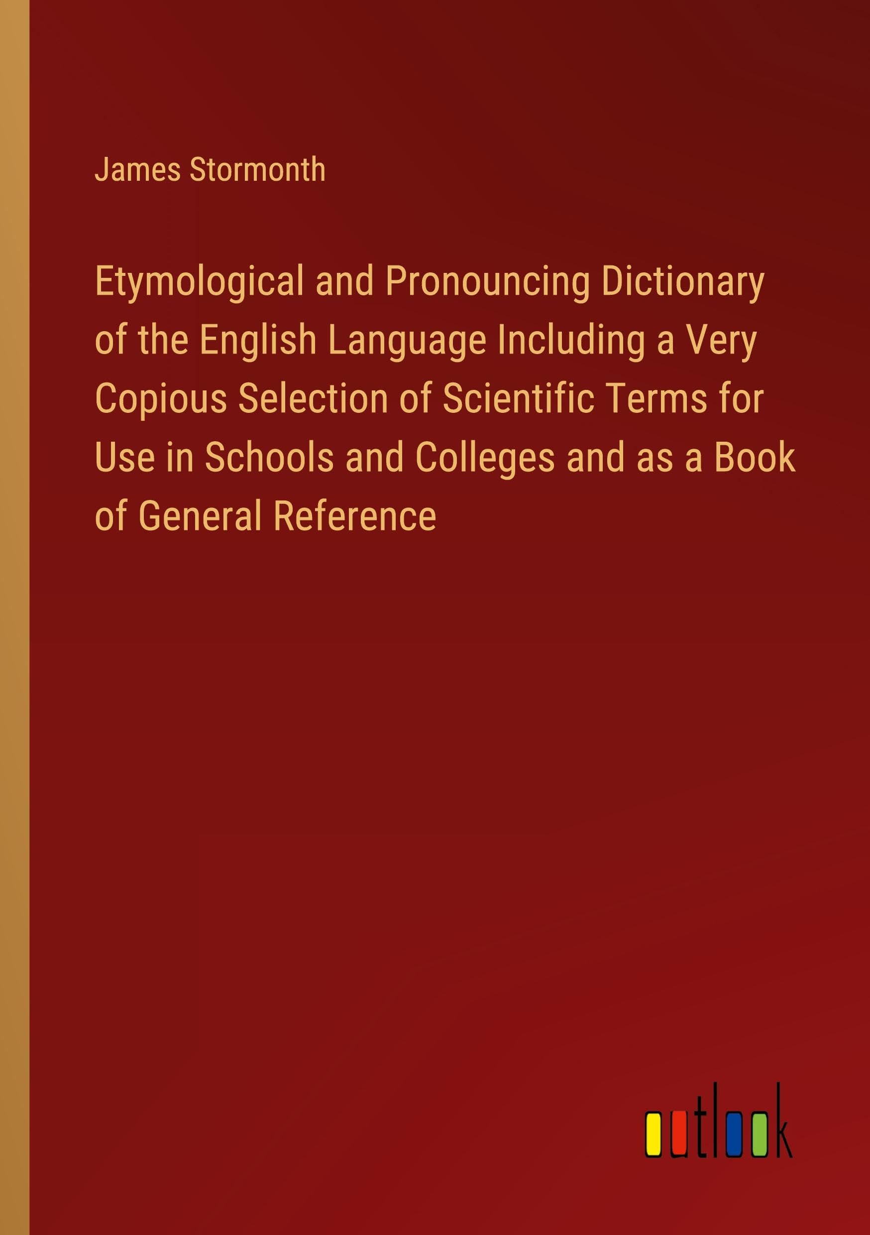Etymological and Pronouncing Dictionary of the English Language Including a Very Copious Selection of Scientific Terms for Use in Schools and Colleges and as a Book of General Reference Books