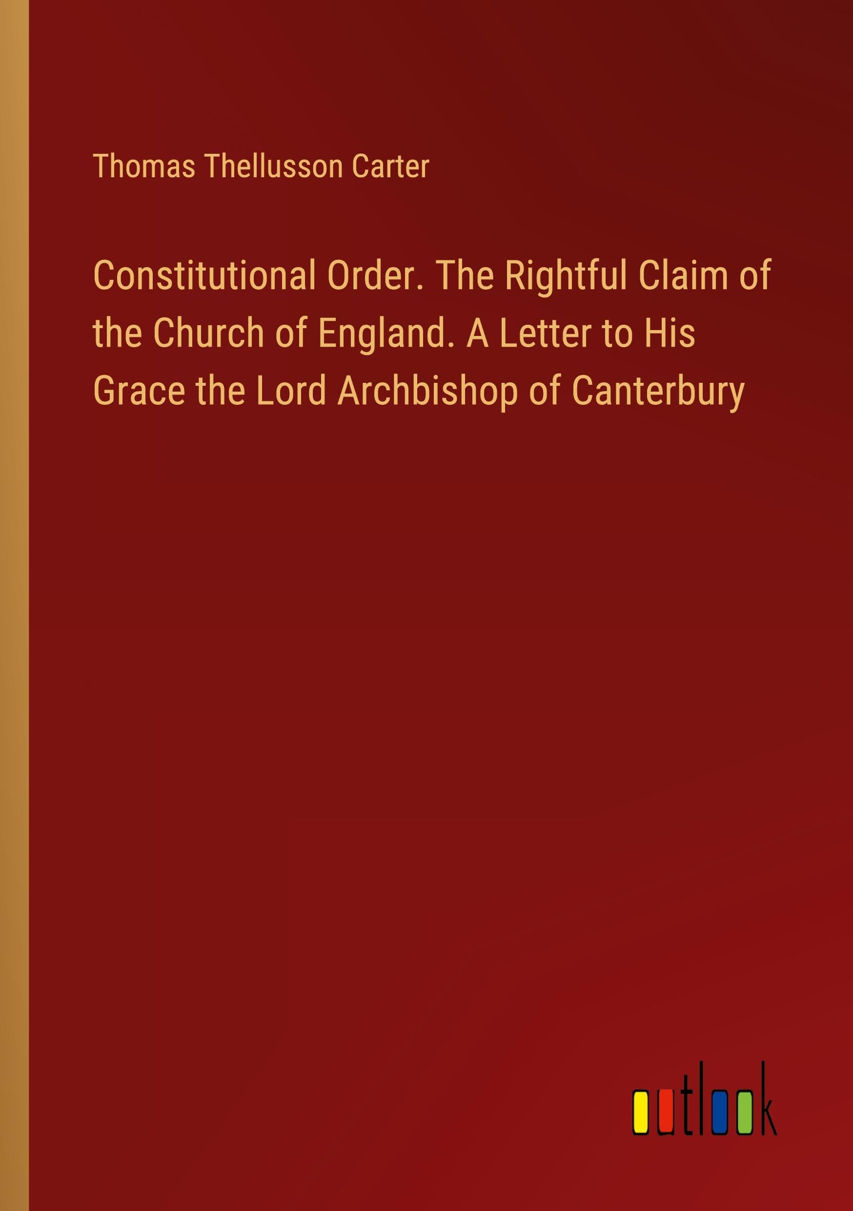 Constitutional Order. The Rightful Claim of the Church of England. A Letter to His Grace the Lord Archbishop of Canterbury Classics