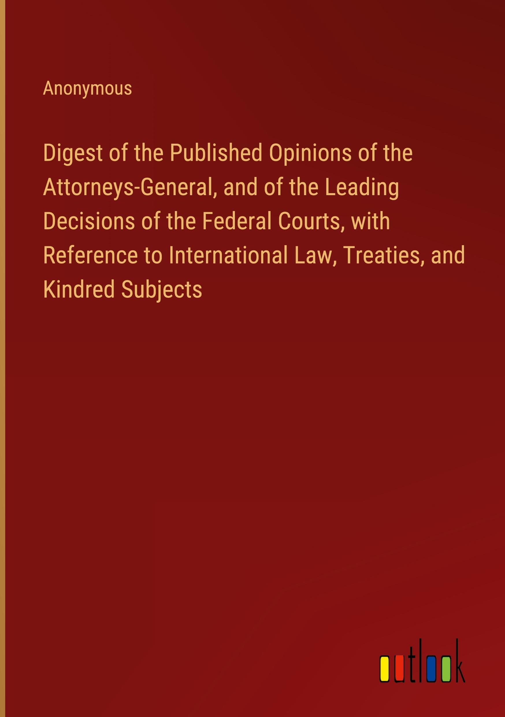 Digest of the Published Opinions of the Attorneys-General, and of the Leading Decisions of the Federal Courts, with Reference to International Law, Treaties, and Kindred Subjects Classics