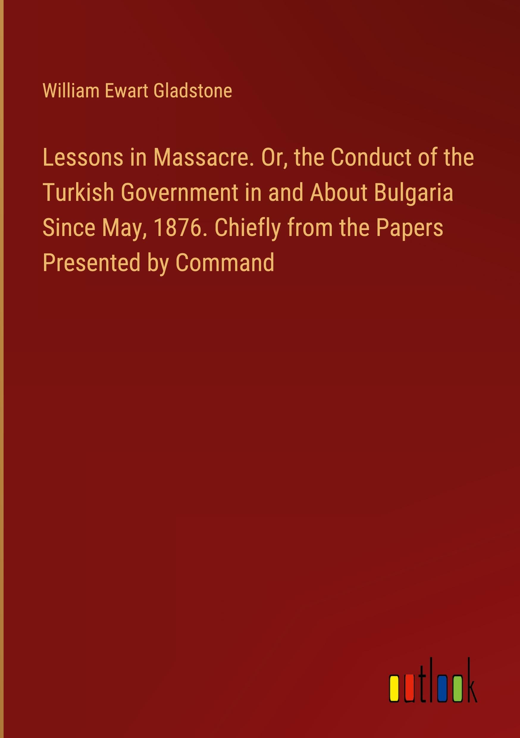 Lessons in Massacre. Or, the Conduct of the Turkish Government in and About Bulgaria Since May, 1876. Chiefly from the Papers Presented by Command Books