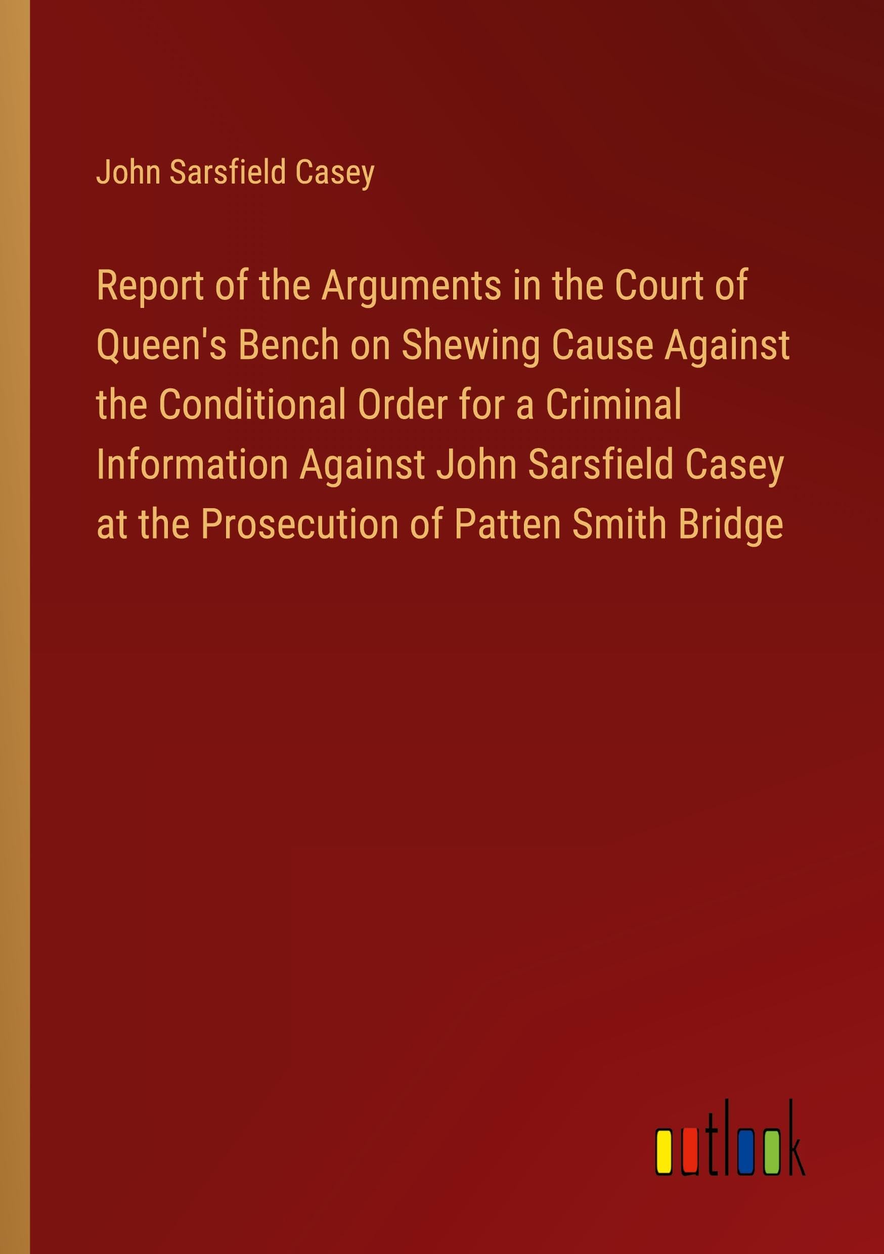 Report of the Arguments in the Court of Queen's Bench on Shewing Cause Against the Conditional Order for a Criminal Information Against John Sarsfield Casey at the Prosecution of Patten Smith Bridge Classics