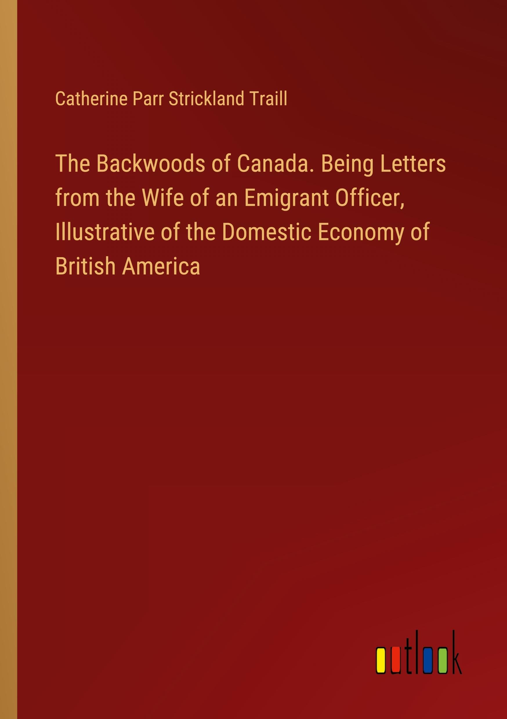 The Backwoods of Canada. Being Letters from the Wife of an Emigrant Officer, Illustrative of the Domestic Economy of British America Classics