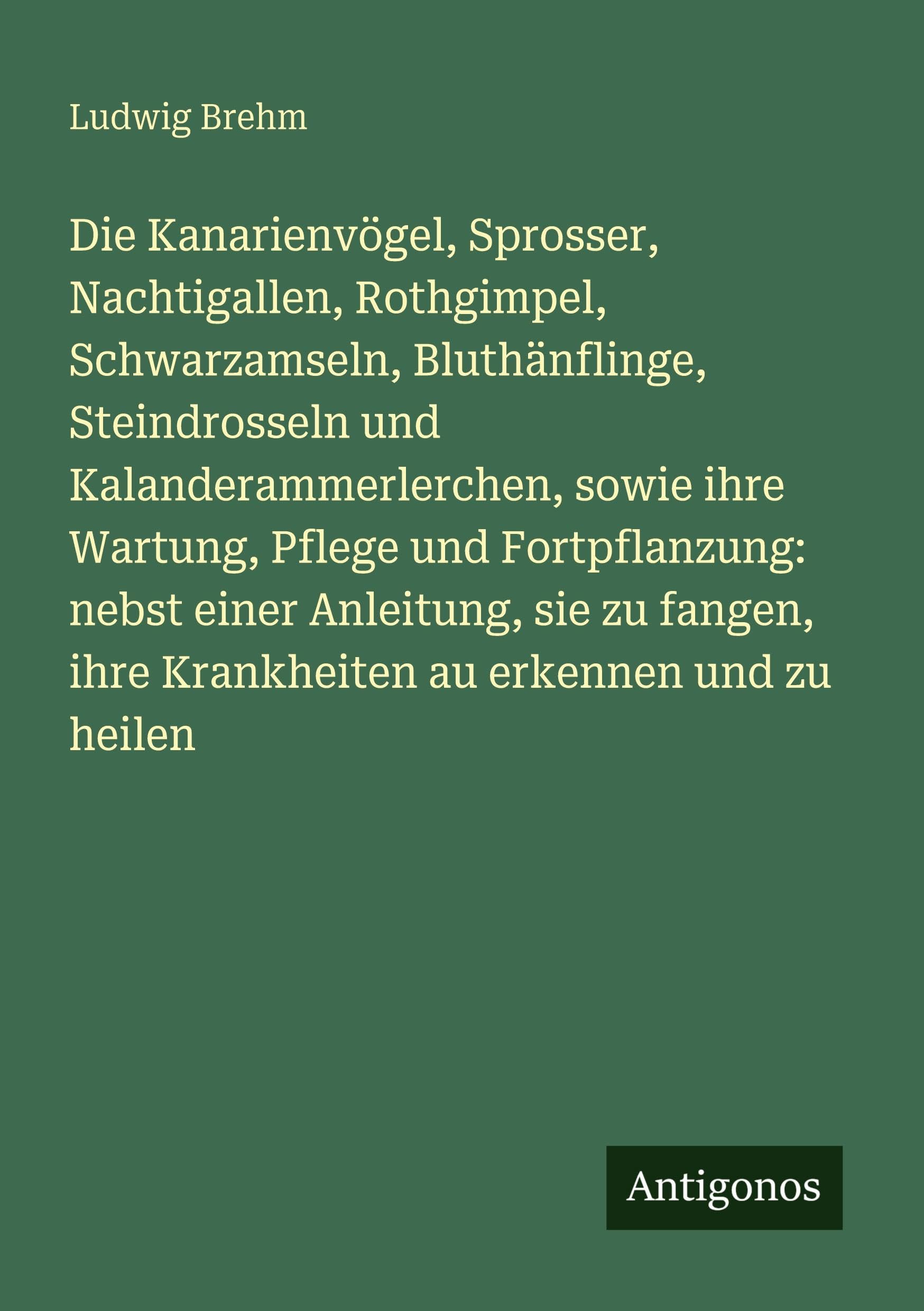Die Kanarienvögel, Sprosser, Nachtigallen, Rothgimpel, Schwarzamseln, Bluthänflinge, Steindrosseln und Kalanderammerlerchen, sowie ihre Wartung, Pflege und Fortpflanzung: nebst einer Anleitung, sie zu fangen, ihre Krankheiten au erkennen und zu heilen Contemporary literature Books