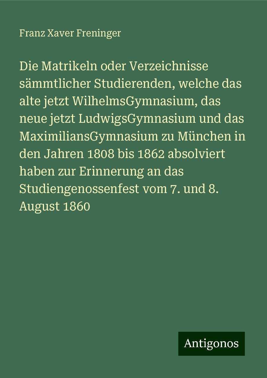 Die Matrikeln oder Verzeichnisse sämmtlicher Studierenden, welche das alte jetzt WilhelmsGymnasium, das neue jetzt LudwigsGymnasium und das MaximiliansGymnasium zu München in den Jahren 1808 bis 1862 absolviert haben zur Erinnerung an das Studiengenoss... Classics