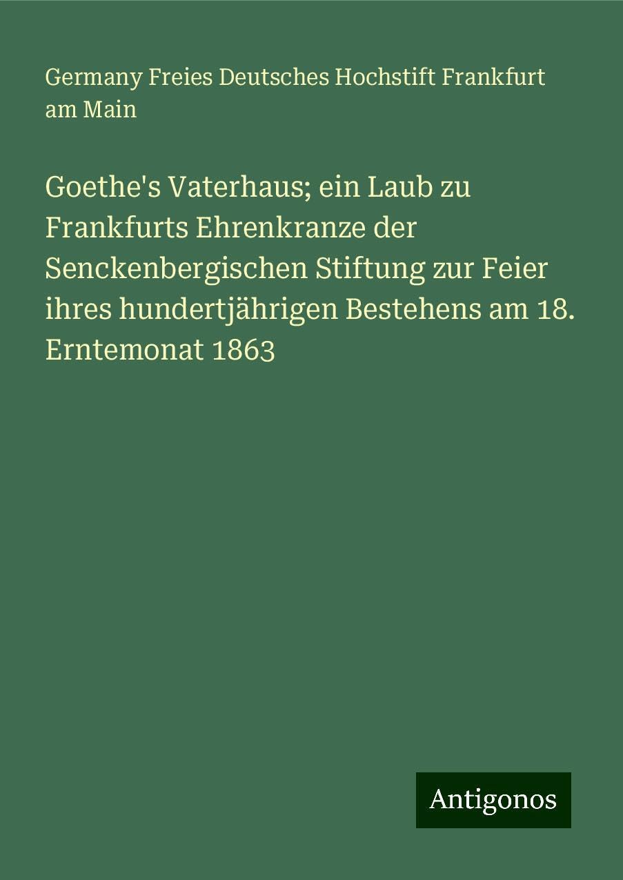 Goethe's Vaterhaus; ein Laub zu Frankfurts Ehrenkranze der Senckenbergischen Stiftung zur Feier ihres hundertjährigen Bestehens am 18. Erntemonat 1863 Classics