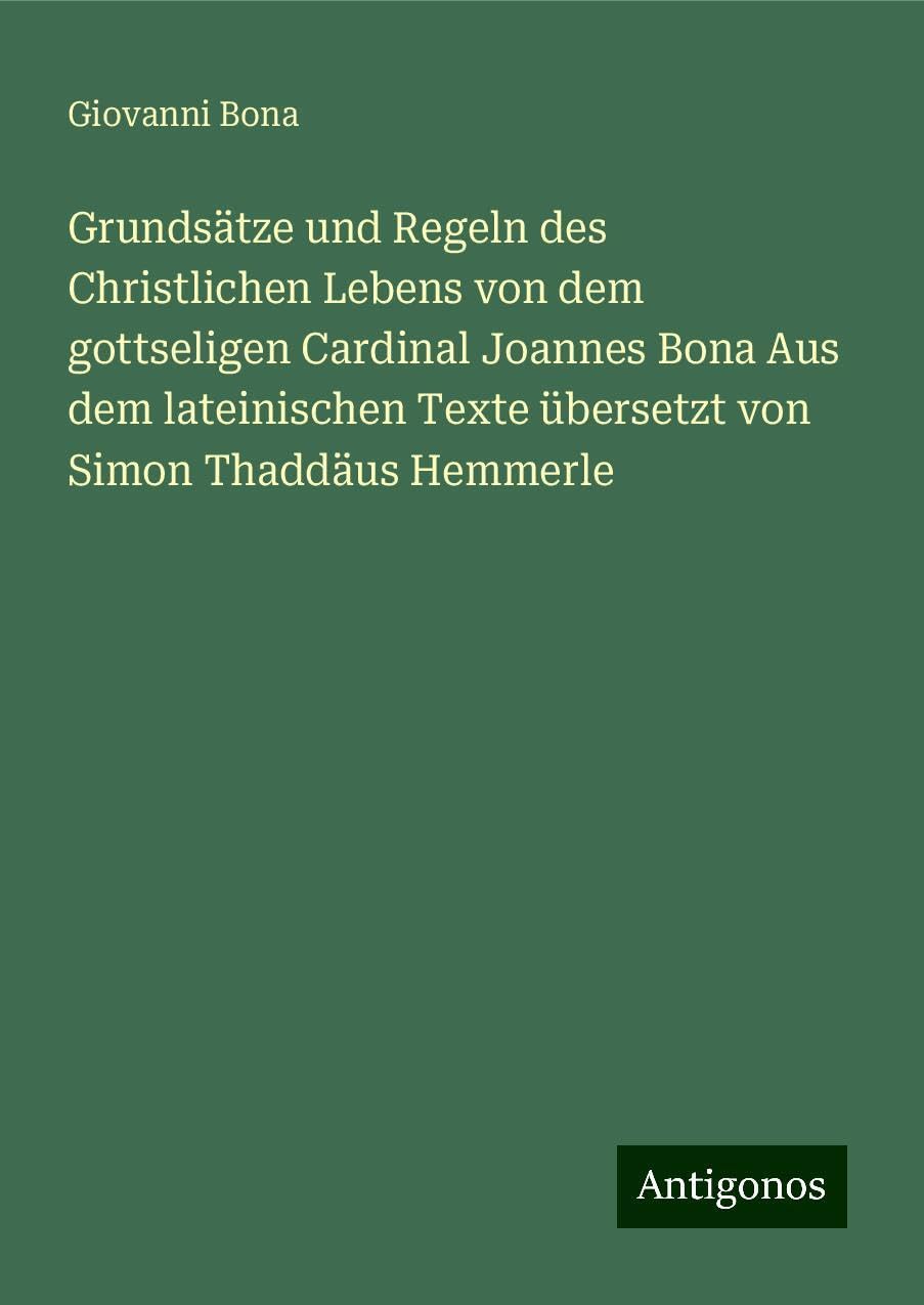 Grundsätze und Regeln des Christlichen Lebens von dem gottseligen Cardinal Joannes Bona Aus dem lateinischen Texte übersetzt von Simon Thaddäus Hemmerle Classics