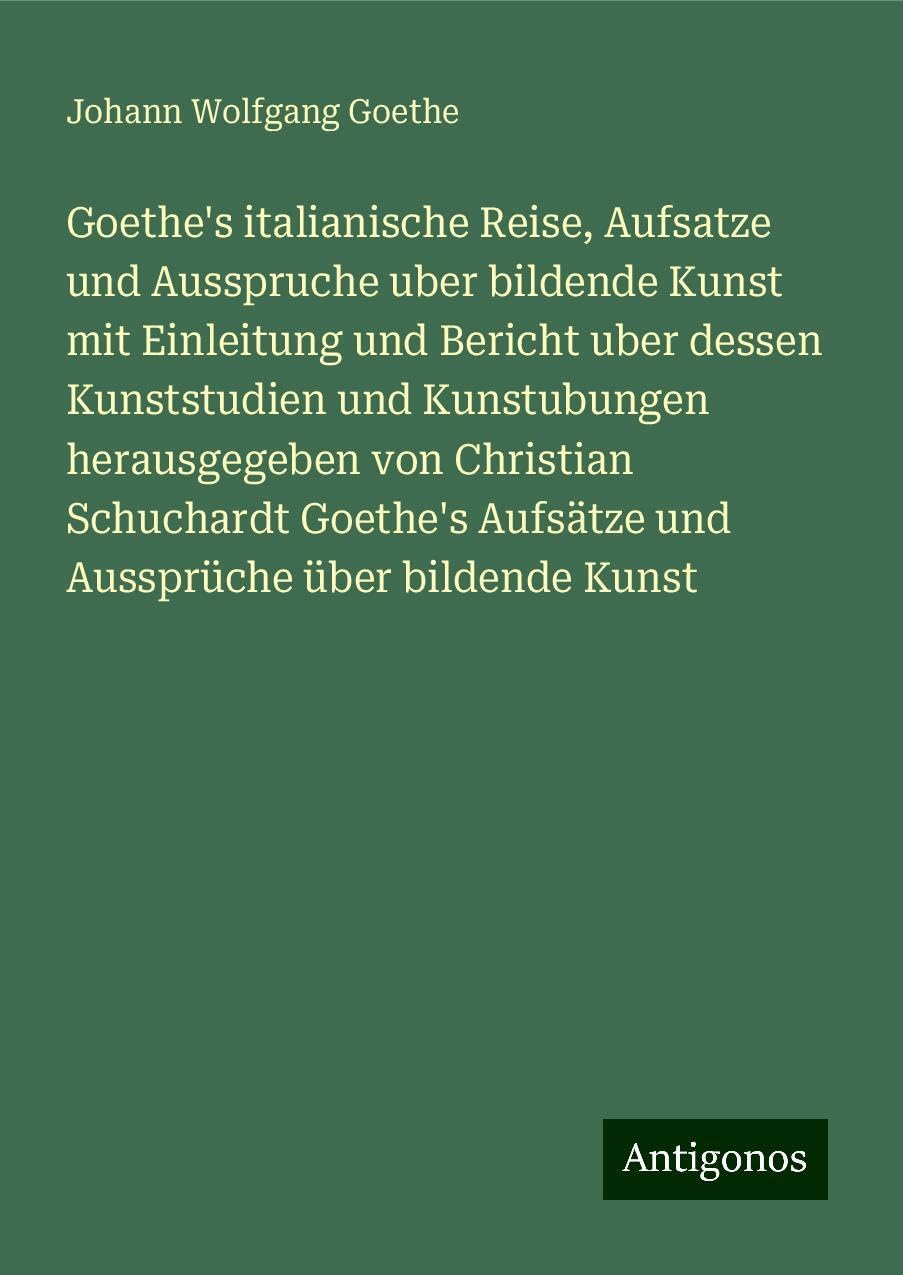Goethe's italianische Reise, Aufsatze und Ausspruche uber bildende Kunst mit Einleitung und Bericht uber dessen Kunststudien und Kunstubungen herausgegeben von Christian Schuchardt Goethe's Aufsätze und Aussprüche über bildende Kunst Classics