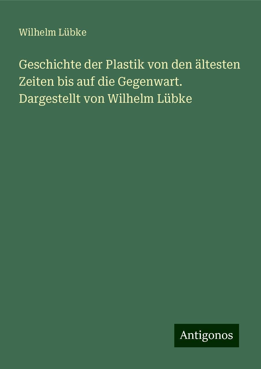 Geschichte der Plastik von den ältesten Zeiten bis auf die Gegenwart. Dargestellt von Wilhelm Lübke Classics