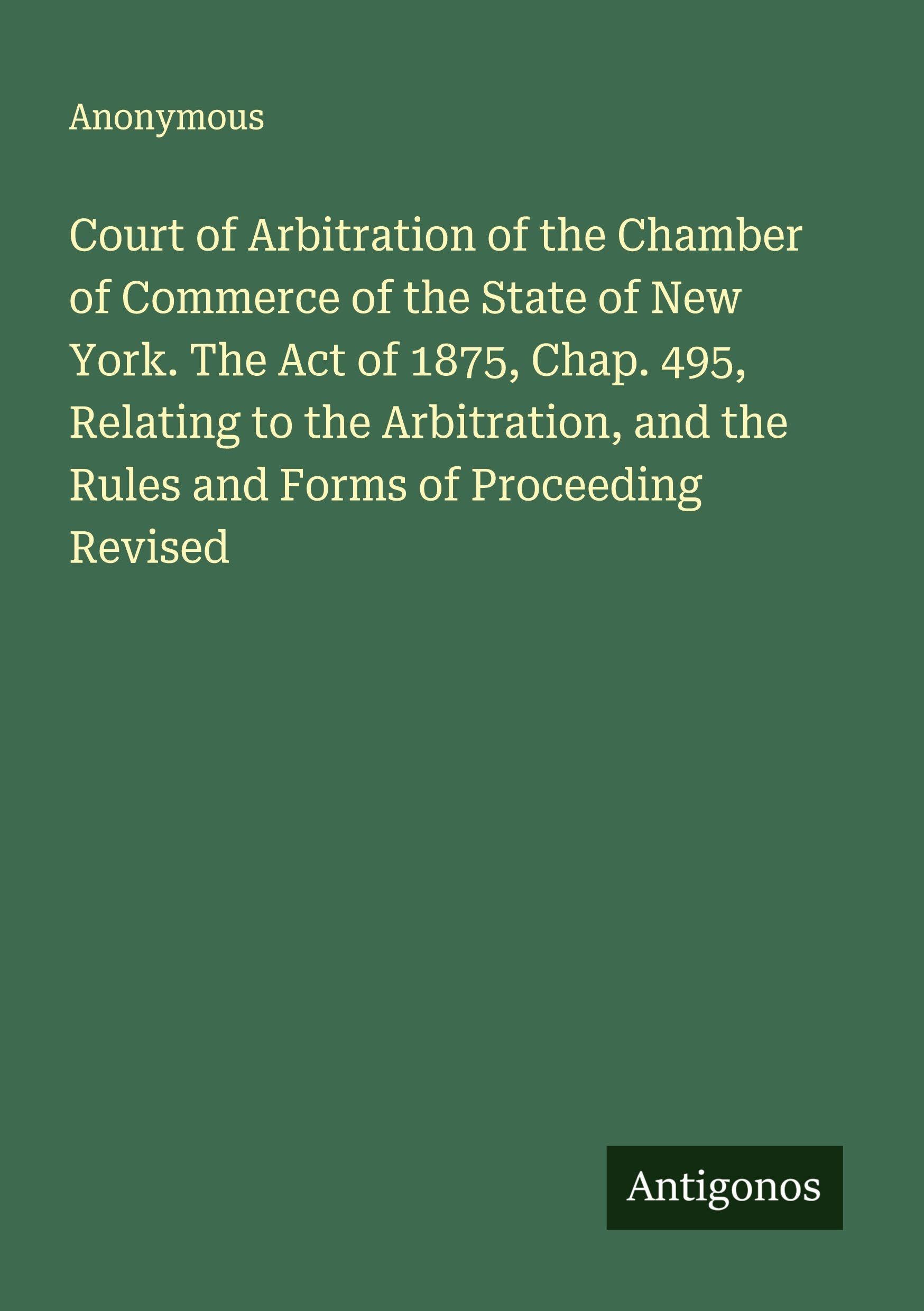 Court of Arbitration of the Chamber of Commerce of the State of New York. The Act of 1875, Chap. 495, Relating to the Arbitration, and the Rules and Forms of Proceeding Revised Classics