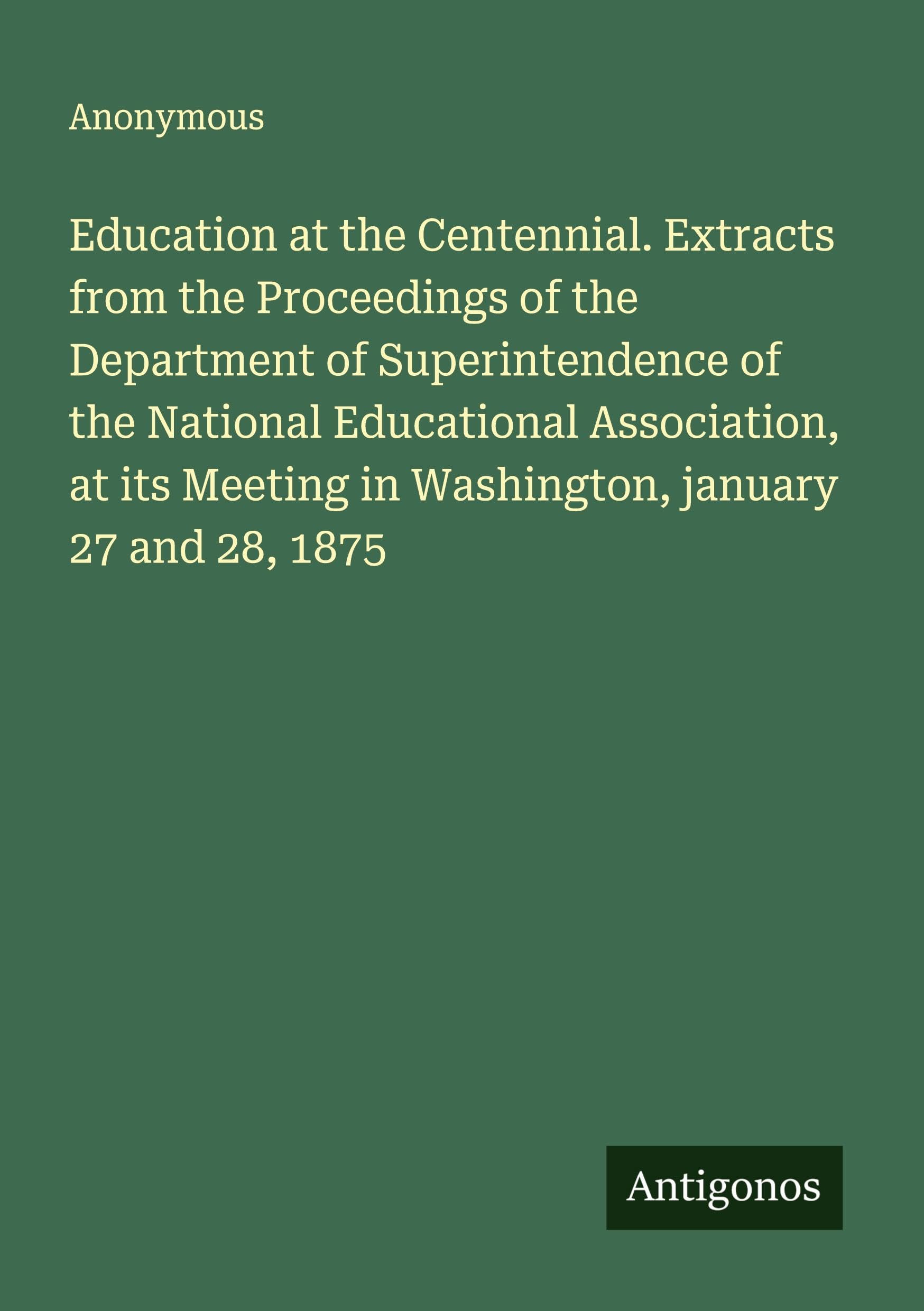 Education at the Centennial. Extracts from the Proceedings of the Department of Superintendence of the National Educational Association, at its Meeting in Washington, january 27 and 28, 1875 Classics