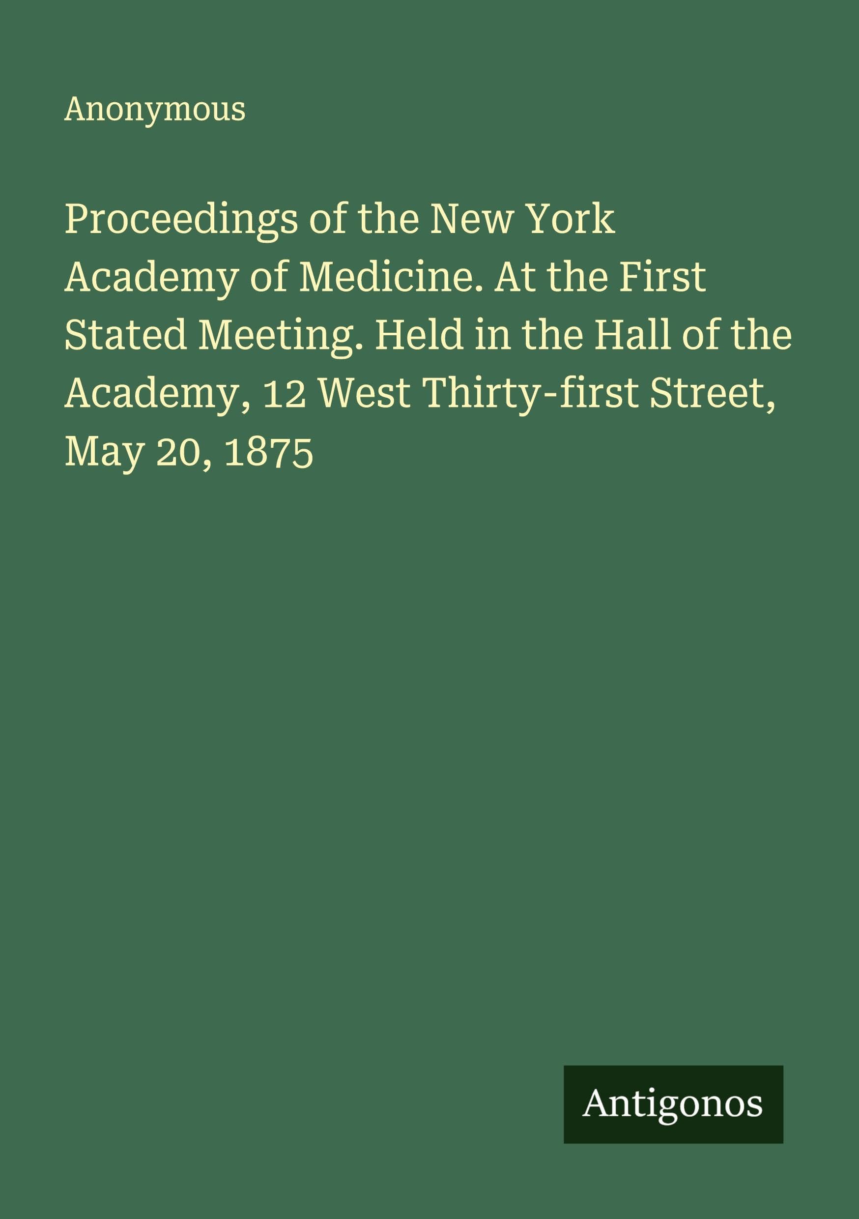 Proceedings of the New York Academy of Medicine. At the First Stated Meeting. Held in the Hall of the Academy, 12 West Thirty-first Street, May 20, 1875 Classics