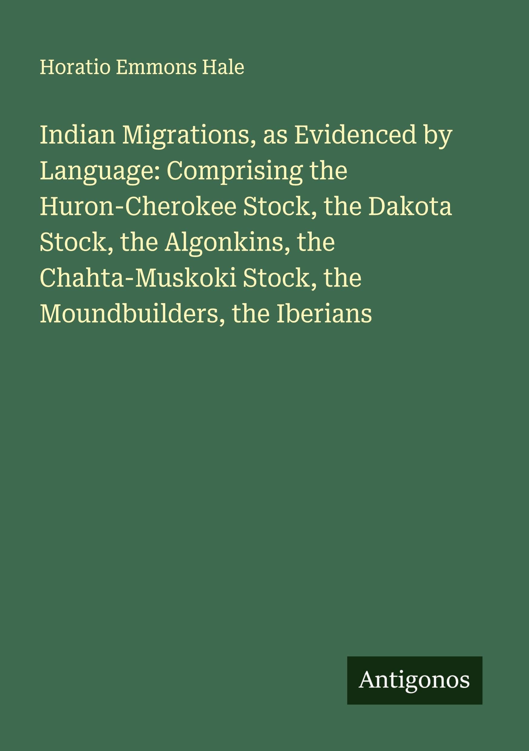 Indian Migrations, as Evidenced by Language: Comprising the Huron-Cherokee Stock, the Dakota Stock, the Algonkins, the Chahta-Muskoki Stock, the Moundbuilders, the Iberians Classics
