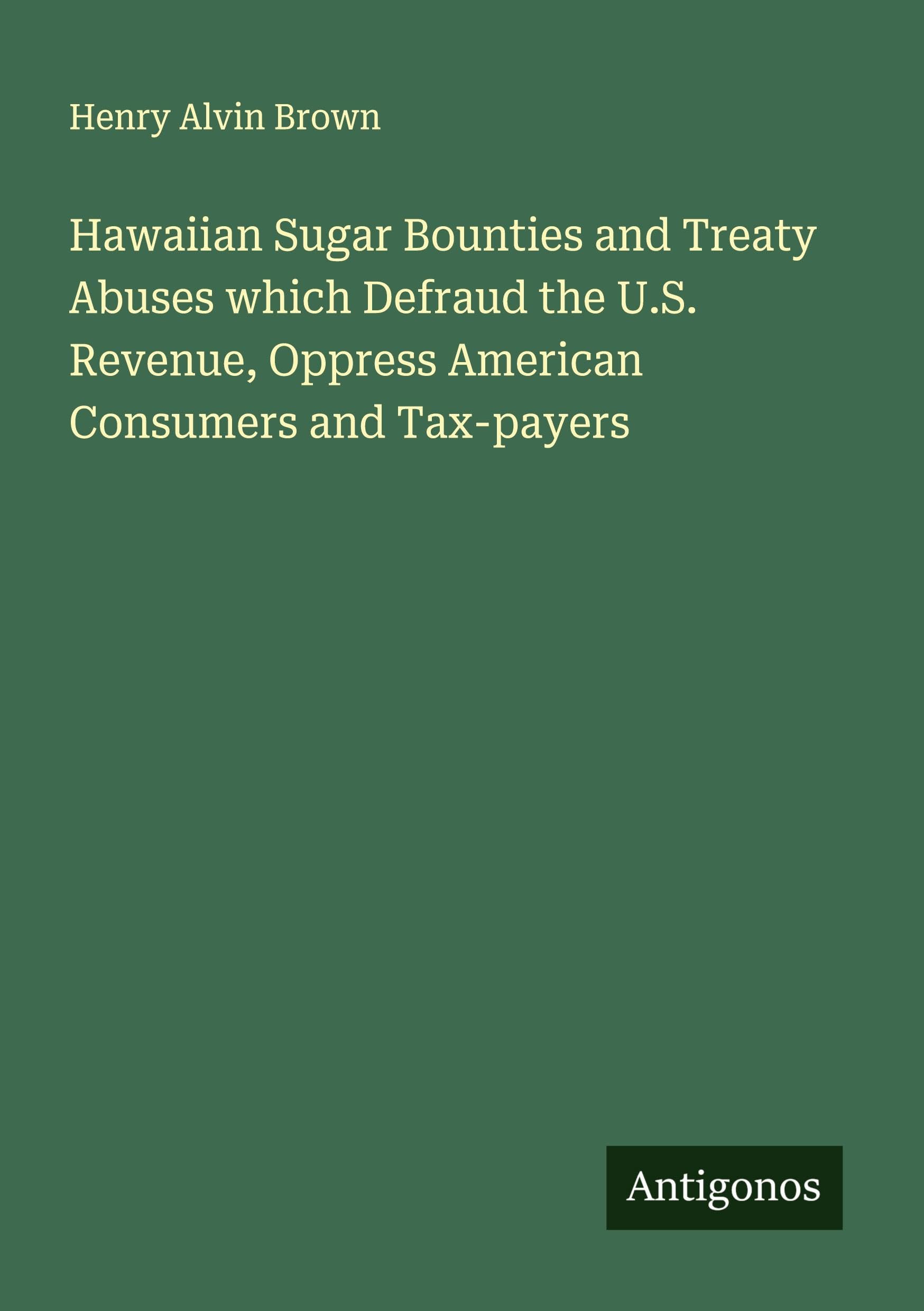 Hawaiian Sugar Bounties and Treaty Abuses which Defraud the U.S. Revenue, Oppress American Consumers and Tax-payers Classics