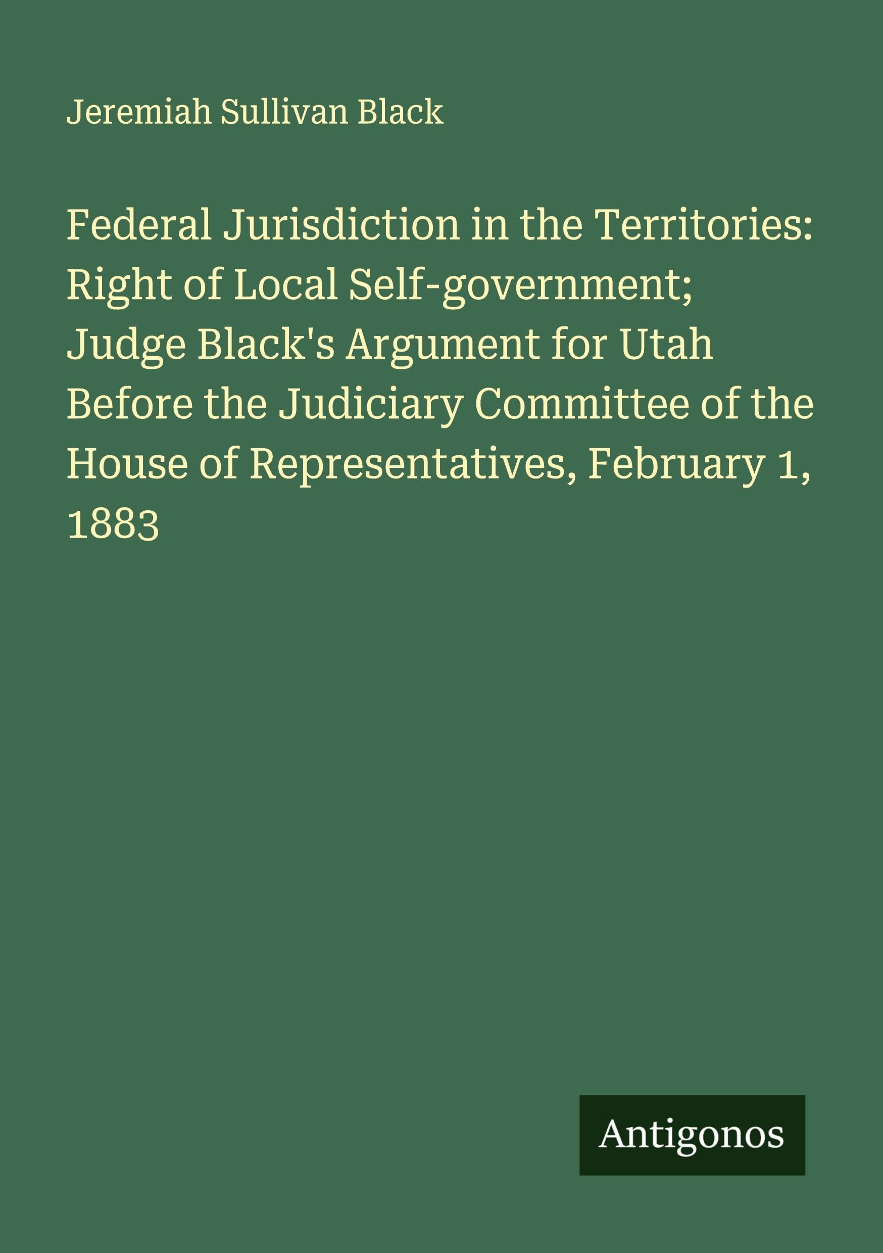 Federal Jurisdiction in the Territories: Right of Local Self-government; Judge Black's Argument for Utah Before the Judiciary Committee of the House of Representatives, February 1, 1883 Classics