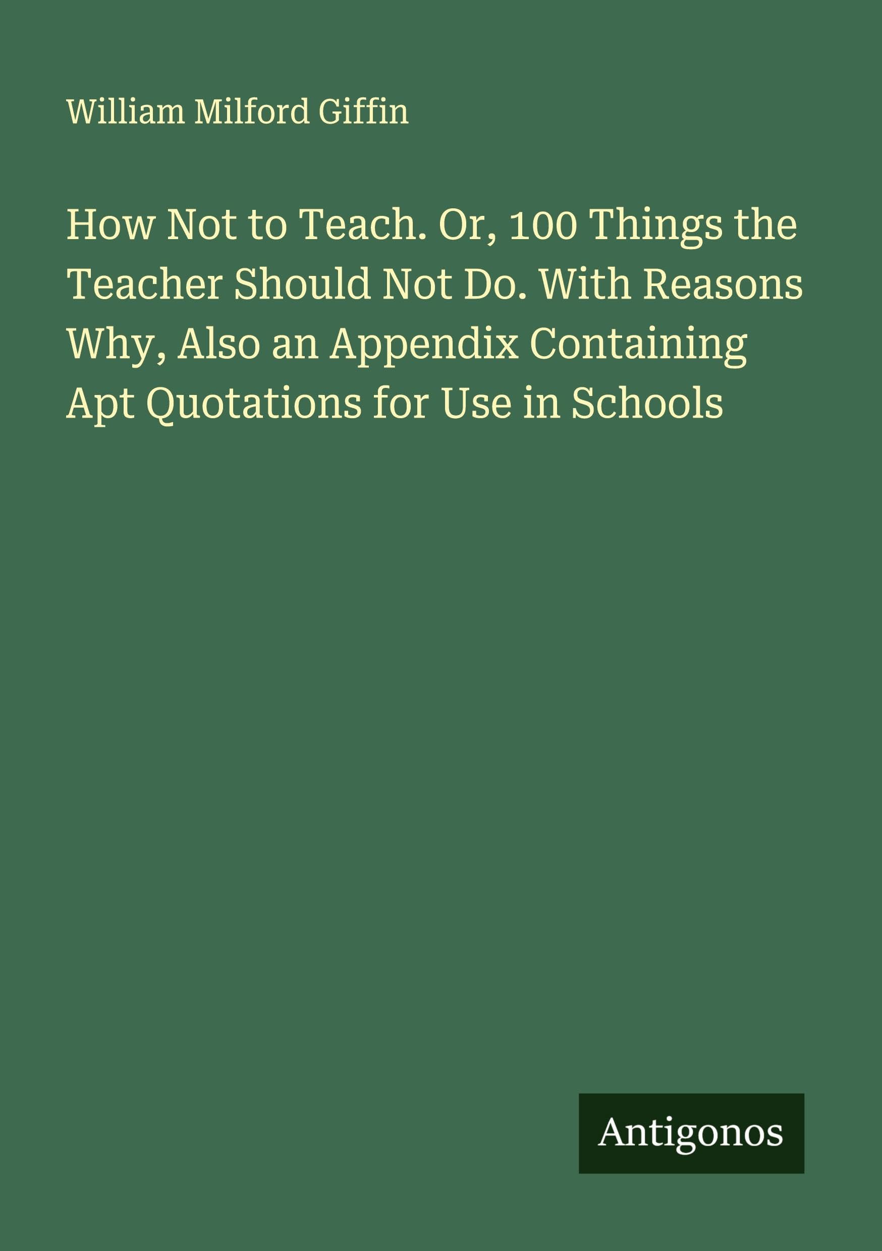 How Not to Teach. Or, 100 Things the Teacher Should Not Do. With Reasons Why, Also an Appendix Containing Apt Quotations for Use in Schools Classics