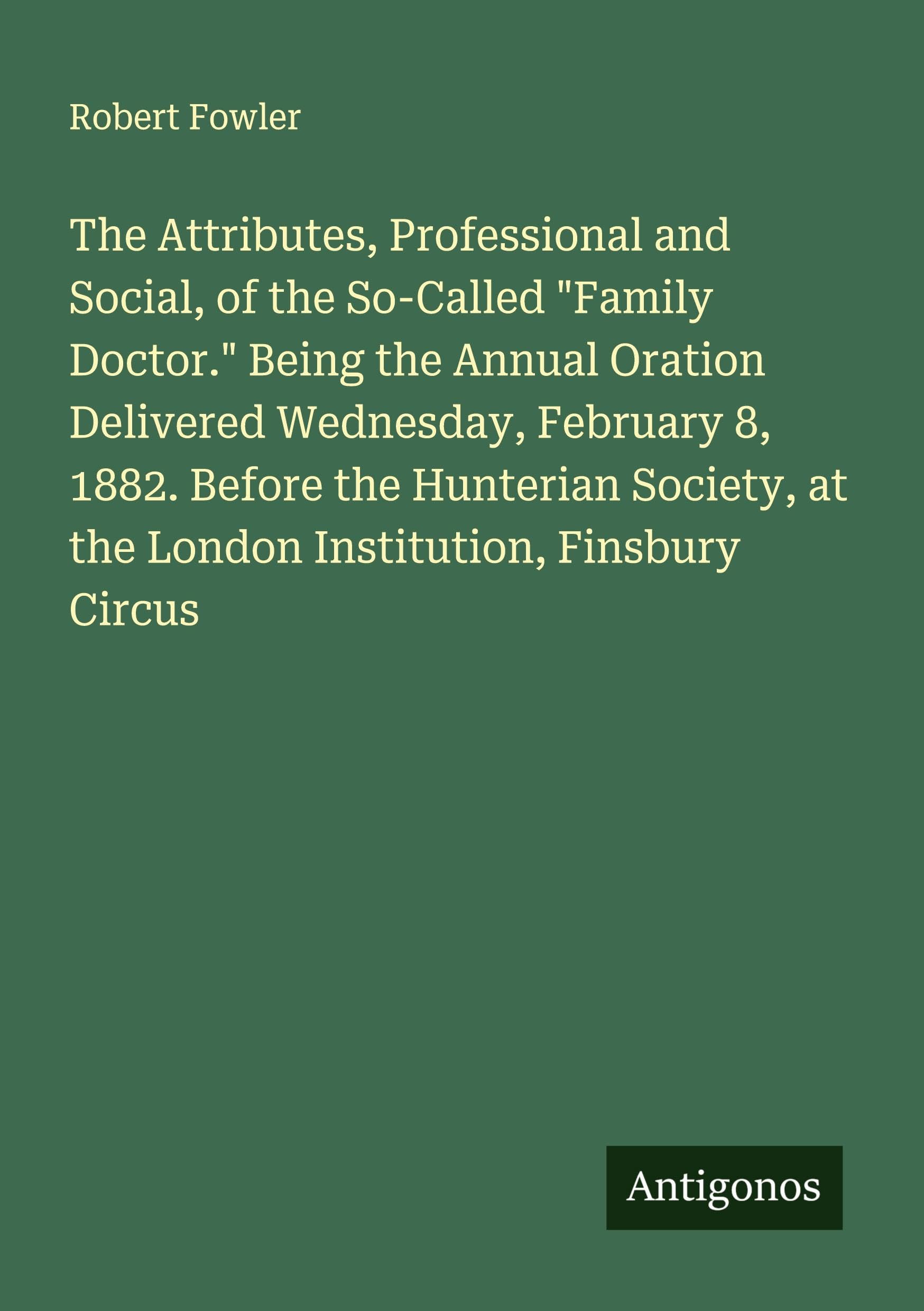 The Attributes, Professional and Social, of the So-Called "Family Doctor." Being the Annual Oration Delivered Wednesday, February 8, 1882. Before the Hunterian Society, at the London Institution, Finsbury Circus Classics