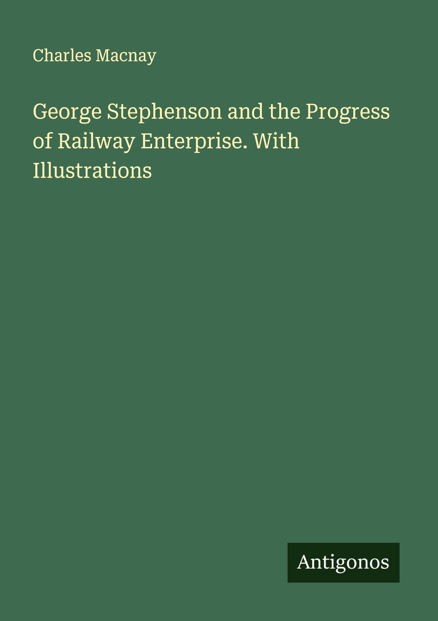 George Stephenson and the Progress of Railway Enterprise. With Illustrations Classics