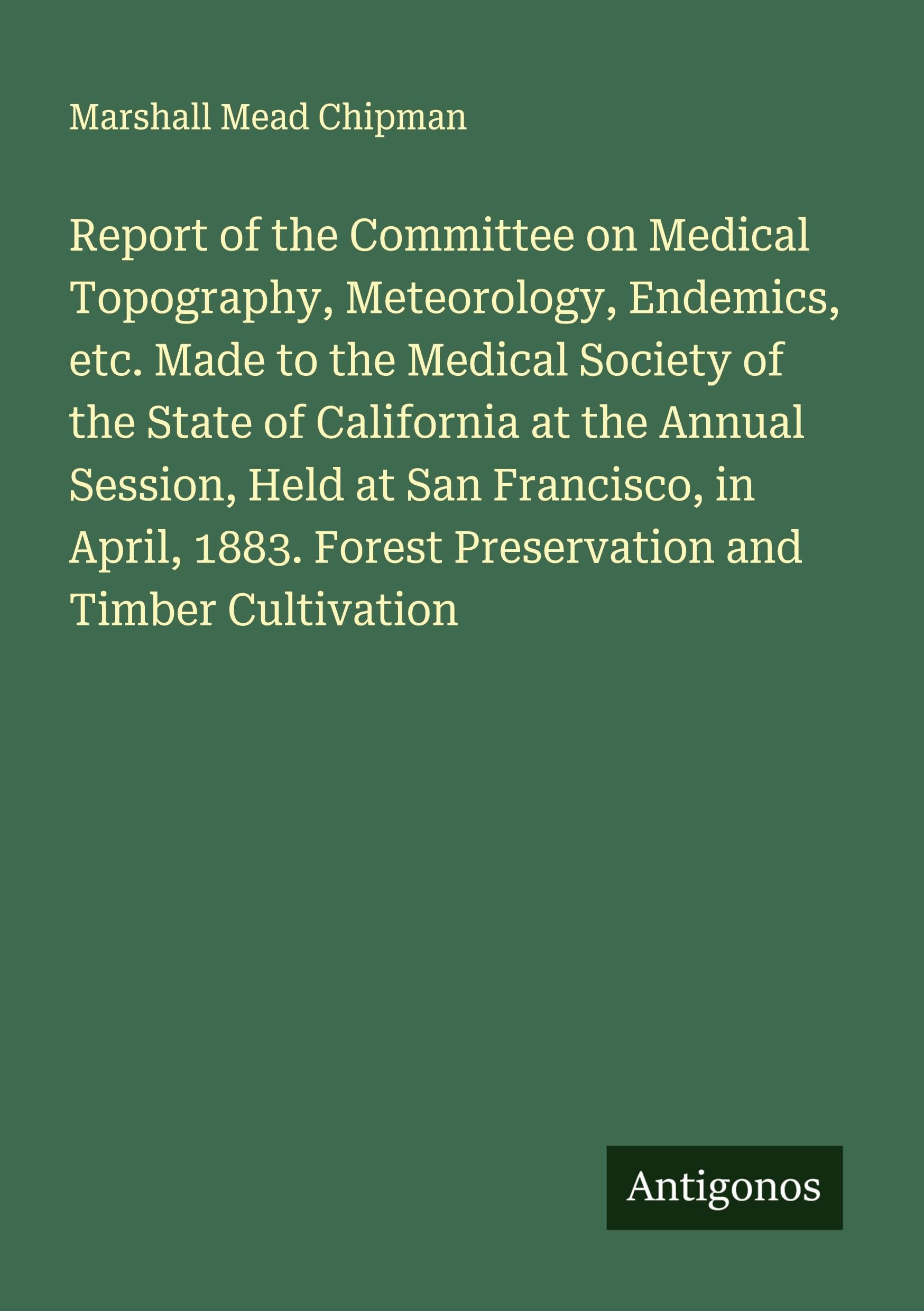 Report of the Committee on Medical Topography, Meteorology, Endemics, etc. Made to the Medical Society of the State of California at the Annual Session, Held at San Francisco, in April, 1883. Forest Preservation and Timber Cultivation Classics