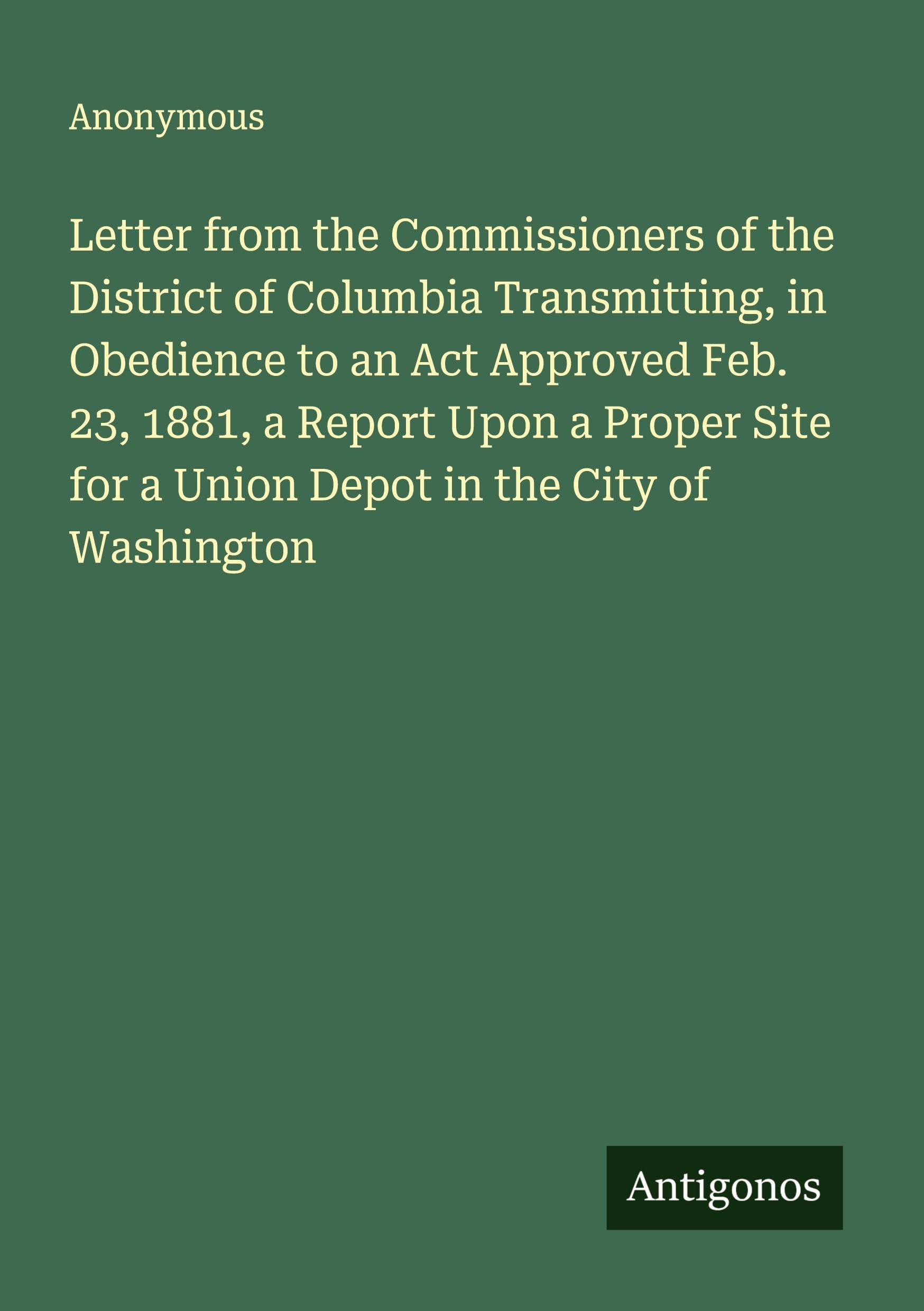 Letter from the Commissioners of the District of Columbia Transmitting, in Obedience to an Act Approved Feb. 23, 1881, a Report Upon a Proper Site for a Union Depot in the City of Washington Classics