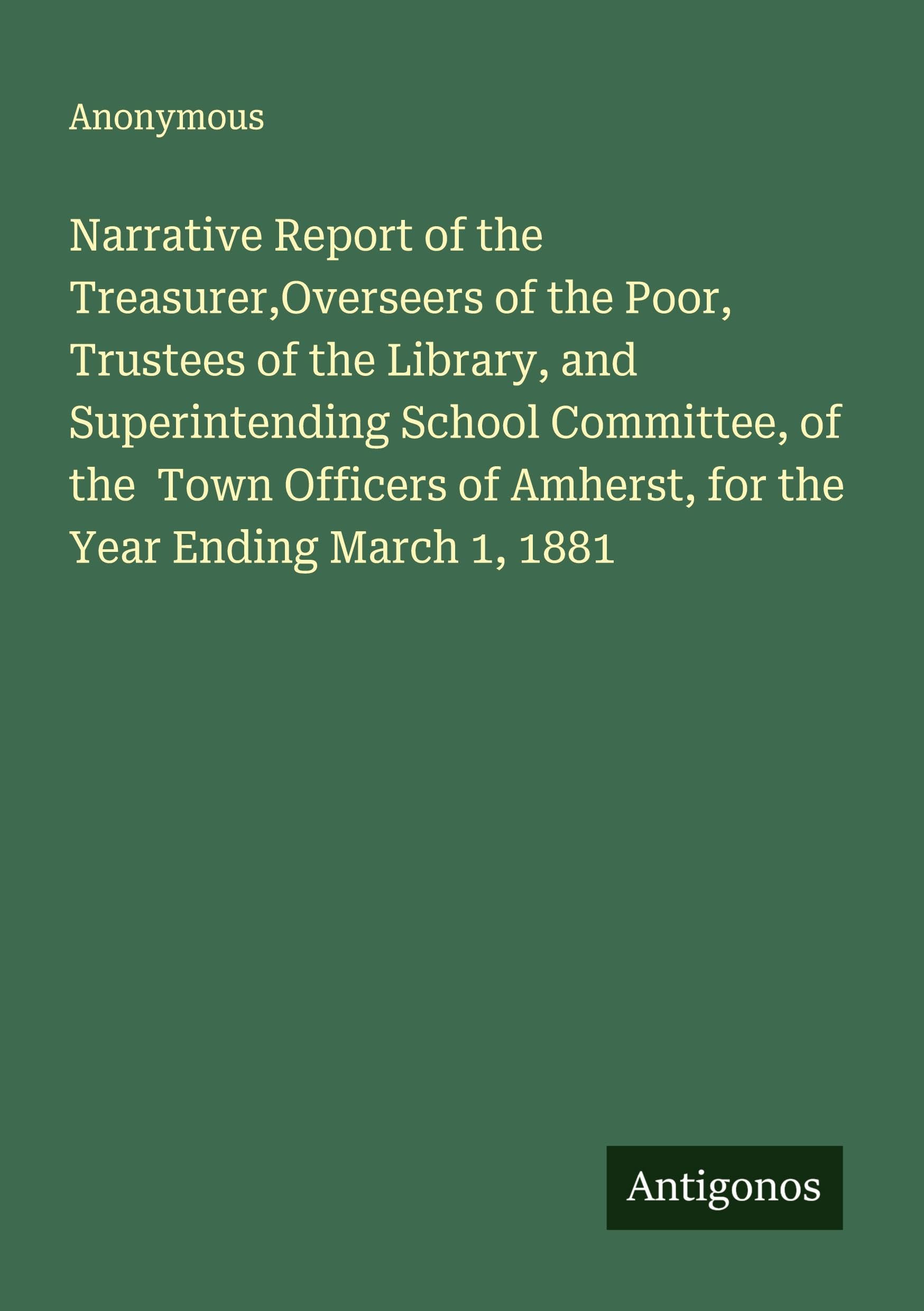 Narrative Report of the Treasurer,Overseers of the Poor, Trustees of the Library, and Superintending School Committee, of the  Town Officers of Amherst, for the Year Ending March 1, 1881 Classics
