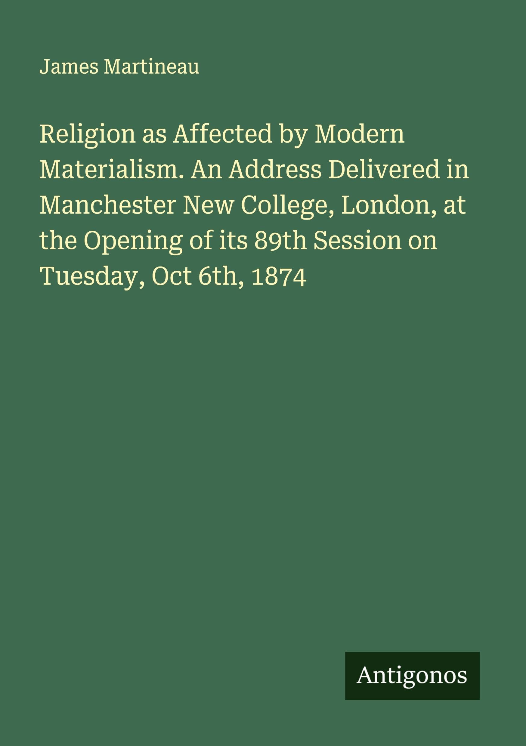 Religion as Affected by Modern Materialism. An Address Delivered in Manchester New College, London, at the Opening of its 89th Session on Tuesday, Oct 6th, 1874 Classics