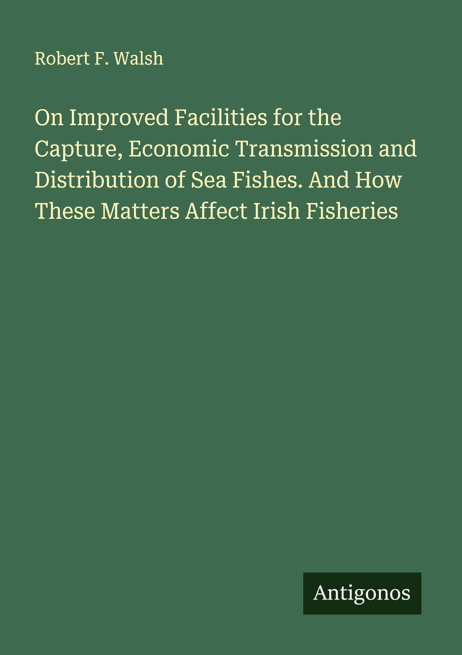 On Improved Facilities for the Capture, Economic Transmission and Distribution of Sea Fishes. And How These Matters Affect Irish Fisheries Classics