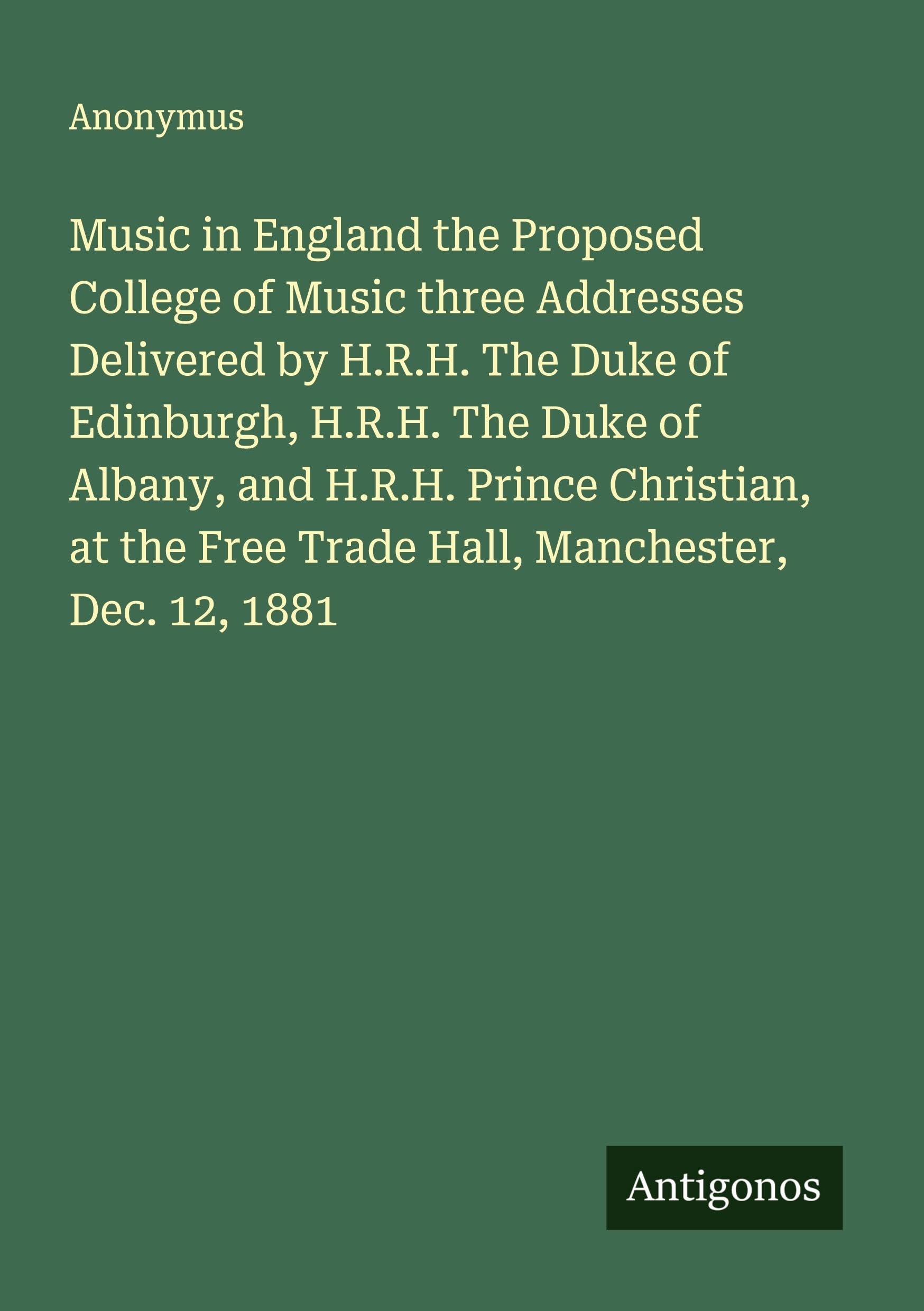 Music in England the Proposed College of Music three Addresses Delivered by H.R.H. The Duke of Edinburgh, H.R.H. The Duke of Albany, and H.R.H. Prince Christian, at the Free Trade Hall, Manchester, Dec. 12, 1881 Classics