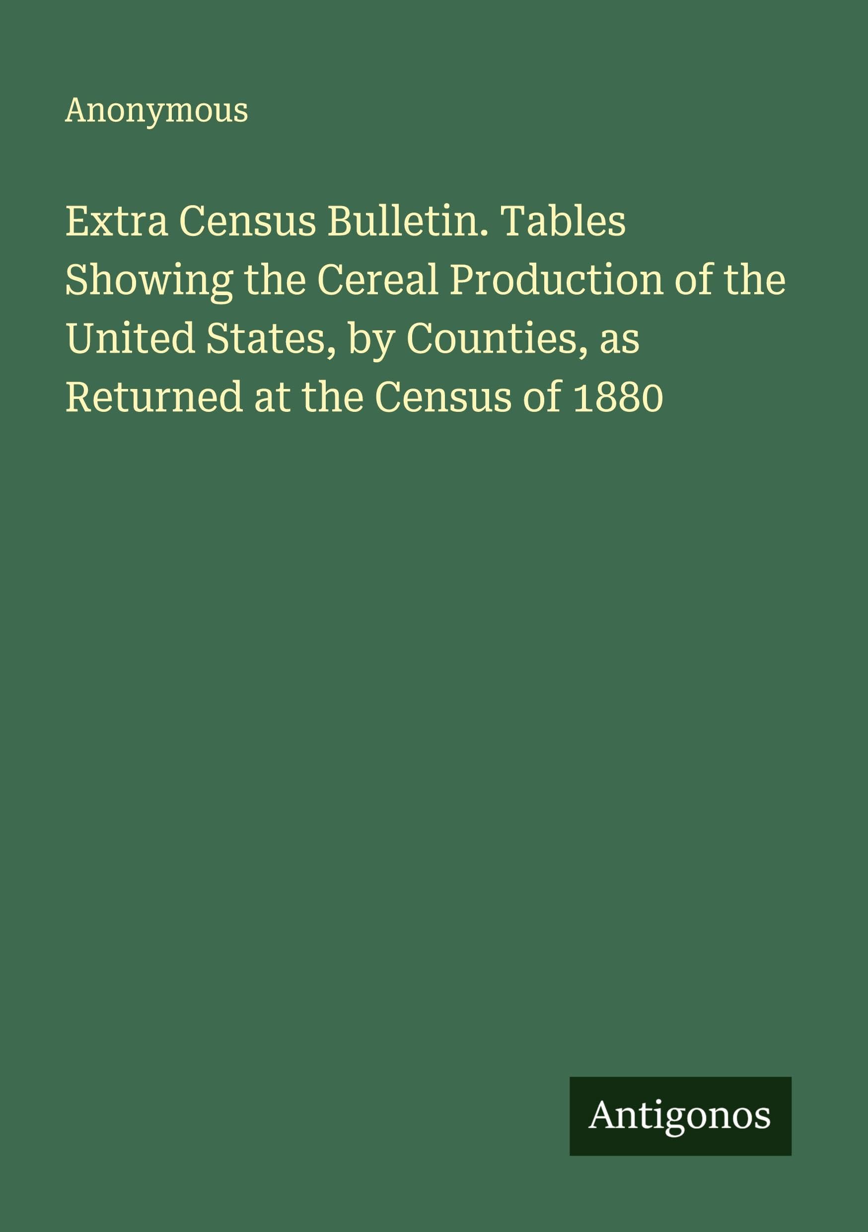 Extra Census Bulletin. Tables Showing the Cereal Production of the United States, by Counties, as Returned at the Census of 1880 Classics