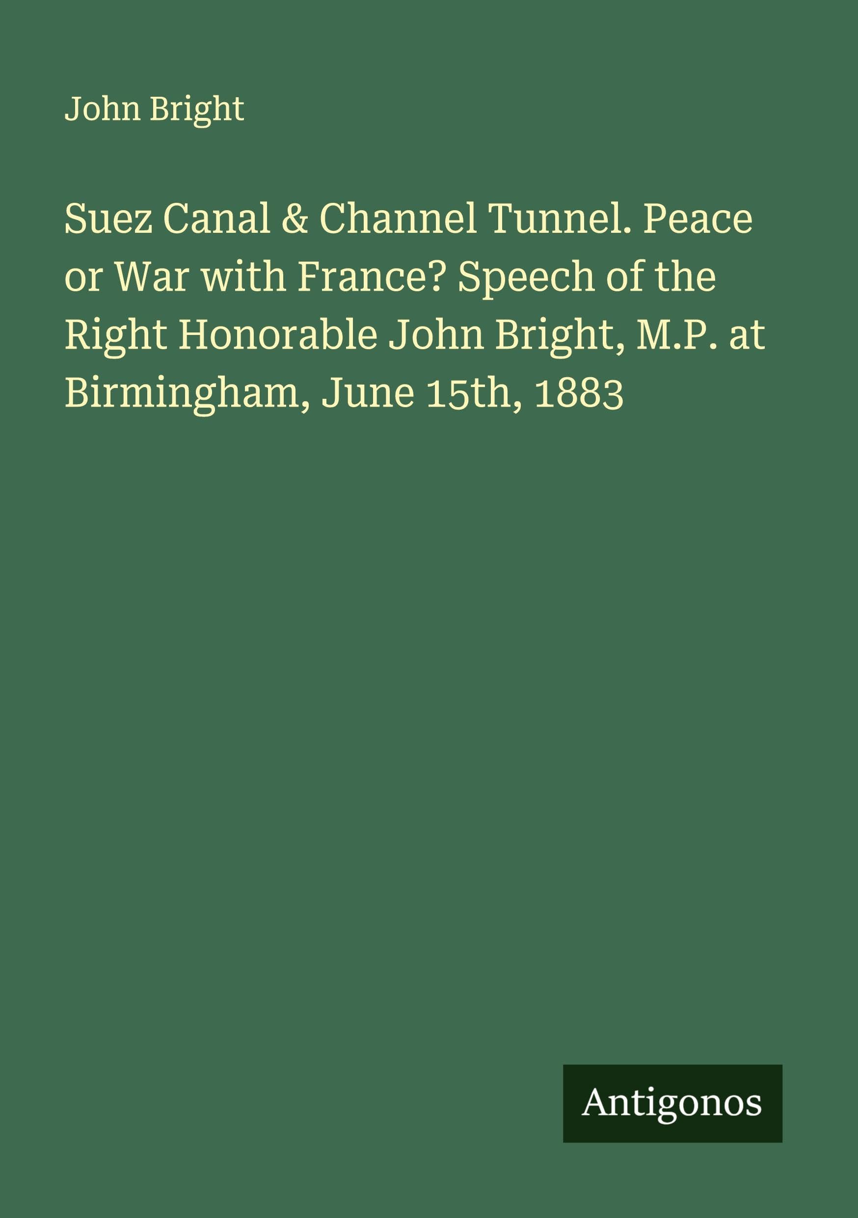 Suez Canal & Channel Tunnel. Peace or War with France? Speech of the Right Honorable John Bright, M.P. at Birmingham, June 15th, 1883 Classics