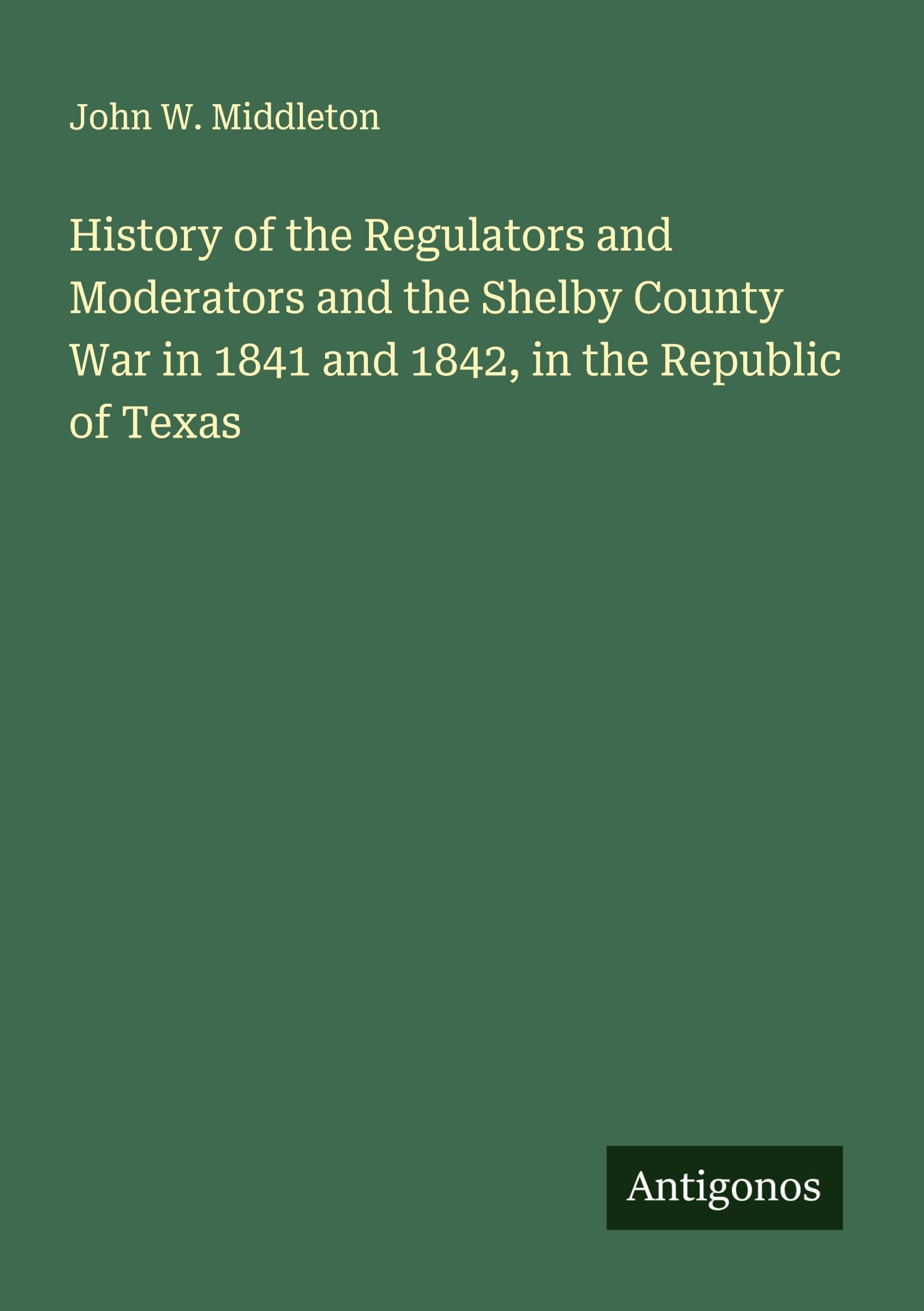 History of the Regulators and Moderators and the Shelby County War in 1841 and 1842, in the Republic of Texas Classics
