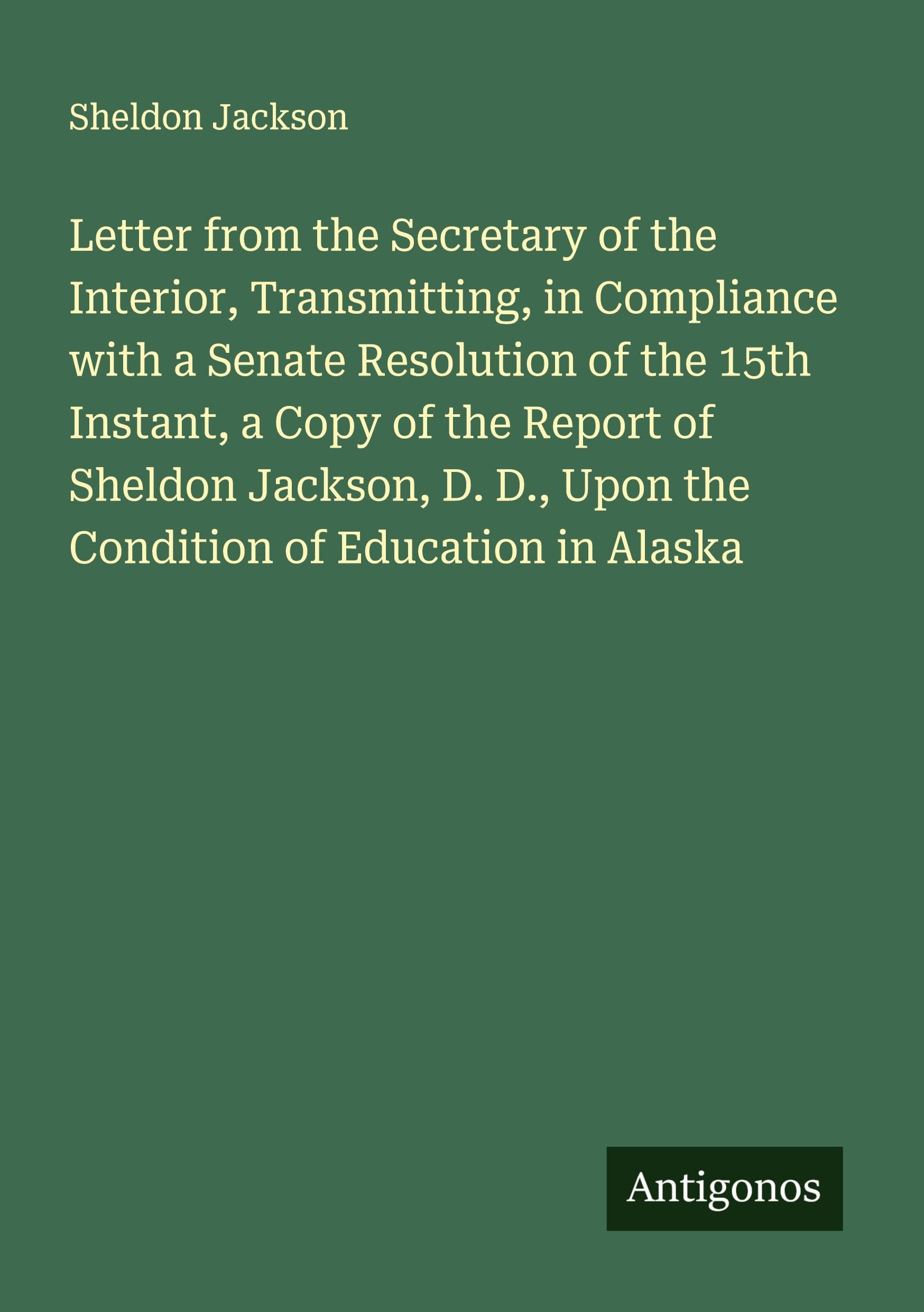 Letter from the Secretary of the Interior, Transmitting, in Compliance with a Senate Resolution of the 15th Instant, a Copy of the Report of Sheldon Jackson, D. D., Upon the Condition of Education in Alaska Classics