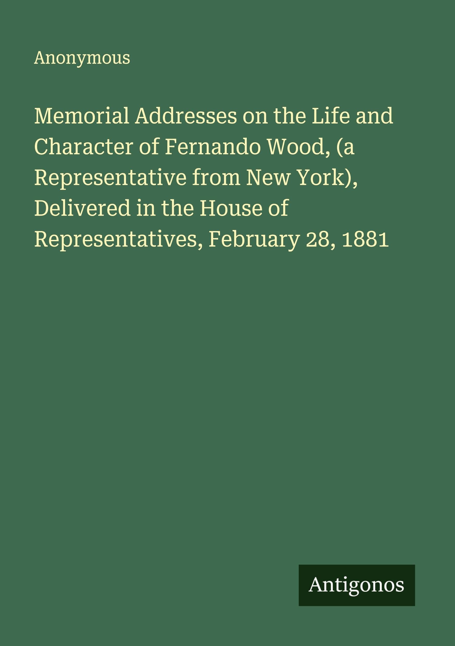 Memorial Addresses on the Life and Character of Fernando Wood, (a Representative from New York), Delivered in the House of Representatives, February 28, 1881 Classics