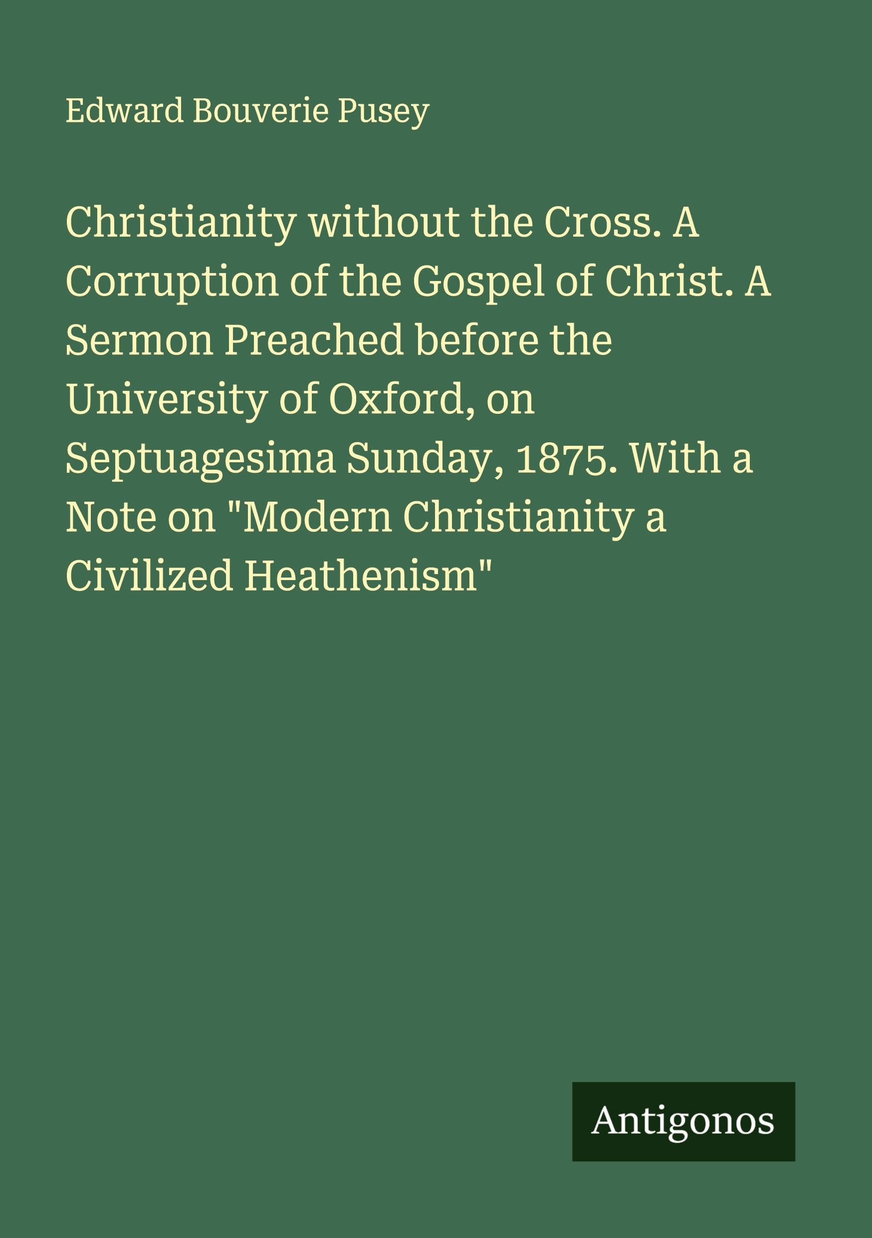 Christianity without the Cross. A Corruption of the Gospel of Christ. A Sermon Preached before the University of Oxford, on Septuagesima Sunday, 1875. With a Note on "Modern Christianity a Civilized Heathenism" Classics