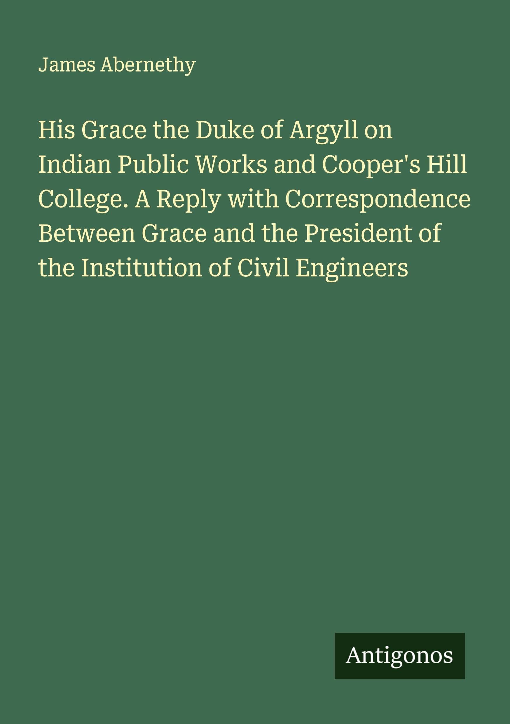 His Grace the Duke of Argyll on Indian Public Works and Cooper's Hill College. A Reply with Correspondence Between Grace and the President of the Institution of Civil Engineers Classics